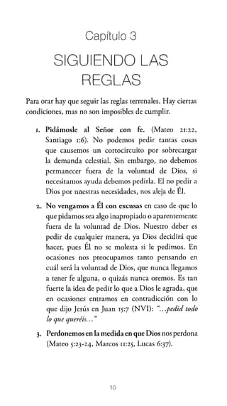 Capítulo 3

SIGUIENDO LAS
REGLAS
Para orar hay que seguir las reglas terrenales. Hay ciertas
condiciones, mas no son imposibles de cumplir.
l.

Pidámosle al Señor con fe. (Mateo 21:22,
Santiago 1:6). No podemos pedir tantas cosas
que causemos un cortocircuito por sobrecargar
la demanda celestial. Sin embargo, no debemos
permanecer fuera de la voluntad de Dios, si
necesitamos ayuda debemos pedirla. El no pedir a
Dios por nuestras necesidades, nos aleja de Él.

2.

No vengamos a Él con excusas en caso de que lo
que pidamos sea algo inapropiado o aparentemente
fuera de la voluntad de Dios. Nuestro deber es
pedir de cualquier manera, ya Dios decidirá que
hacer, pues Él no se molesta si le pedimos. En
ocasiones nos preocupamos tanto pensando en
cuál será la voluntad de Dios, que nunca llegamos
a tener fe alguna, o quizás nunca oremos. Es tan
fuerte la idea de pedir lo que a Dios le agrada, que
en ocasiones entramos en contradicción con lo
que dijo Jesús en Juan 15:7 (NVI): ".. .pedid todo
lo que queréis... "

3. Perdonemos en la medida en que Dios nos perdona

(Mateo 5:23-24, Marcos n:25, Lucas 6:37).

10

 