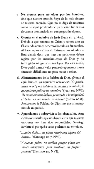 4. No oremos para ser oídos por los hombres,
sino que nuestra oración fluya de lo más sincero
de nuestro corazón. Que no se diga de nosotros

como de aquel predicador cuya oración fue la más
elocuente pronunciada en congregación alguna.
5. Oremos en el nombre de Jesús (Juan 14:13, 16:23).
Debido a que estamos en Cristo y somos uno en
Él, cuando oremos debemos hacerlo en Su nombre.
Al hacerlo, los méritos de Cristo se nos adjudican.
Está demás decir que nuestras peticiones deben
regirse por los mandamientos de Dios y no
infringirán ninguna de sus leyes. Por esta razón,
Dios podrá darnos valor para sobreponernos a una
situación difícil, mas no para matar o robar.

6. Alimentémonos de la Palabra de Dios. ¿Notan el
equilibrio en las siguientes oraciones?: "Si permanecen en míy mis palabras permanecen en ustedes, lo
que quieran pedir se les concederá" (Juan 15:7 NVI);
"Si en mi corazón hubiese yo mirado a la iniquidad,
el Señor no me habría escuchado" (Salmo 66:18).
Atesoremos la Palabra de Dios, no nos alimentemos de iniquidad.
7. Aprendamos a sobrevivir a los obstáculos. Ante
ciertos obstáculos que nos hacen creer que nuestras

oraciones no han sido respondidas, Santiago
advierte el por qué a veces podemos no ser oídos.
"... quien duda. .. no piense recibir cosa alguna del
Señor. .. " (Santiago 1:6-7, NVI).
"Y cuando piden, no reciben porque piden con
malas intenciones, para satisfacer sus propias
pasiones" (Santiago 4:3, NVI).

11

 