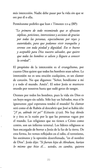 más intercesión. Nadie debe pasar por la vida sin que se
ore por él o ella.
Permítanme pedirles que lean 1 Timoteo

2:1-4

(BP):

"Lo primero de todo recomiendo que se ofrezcan
súplicas, peticiones, intercesiones y acciones de gracias
por todas las personas, especialmente por reyes y
autoridades, para que podamos vivir tranquilos y
serenos con toda piedad y dignidad. Eso es bueno
y aceptable para Dios nuestro salvador, que quiere
que todos los hombres se salven y lleguen a conocer
la verdad".
El propósito de la intercesión es el evangelismo, por
cuanto Dios quiere que todos los hombres sean salvos. La
interce~ión no es una oración cualquiera, es un clamor
de corazón. No que digamos: "Señor, bendíceme a mí
ya todo el mundo. Amén". El señor Jesús se mantuvo
orando por nosotros hasta que sudó gotas de sangre.
Oremos por todos los hombres, pues la vida sin Dios es
un hoyo negro sin salida. Sólo hay un Salvador, mas si lo
ignoramos ¿qué esperanza tendrá el mundo? Su clamor
será como el de Rubén al descubrir que José se había ido:
'¿Y yo, adónde iré yo?" (Génesis 3T30). No hay dónde
ir y ésta es la razón por la que las personas vagan por
el mundo. Las religiones que no tienen a Cristo como
centro, son un infierno terrenal. Los líderes religiosos se
han encargado de borrar a Jesús de la faz de la tierra. De
esta forma, les vemos reflejados en el odio, el terrorismo,
los asesinatos y la opresión desenfrenada, "en el nombre
de Dios". Jesús dijo: "Si fueran hijos de Abraham, harían
lo mismo que hizo él... ustedes, en cambio, quieren

23

 