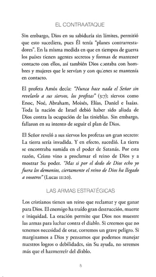 EL CONTRAATAOUE

Sin embargo, Dios en su sabiduría sin límites, permitió
que esto sucediera, pues Él tenía "planes contrarrestadores". En la misma medida en que en tiempos de guerra
los países tienen agentes secretos y formas de mantener
contacto con ellos, así también Dios c.:>ntaba con hombres y mujeres que le servían y con qu;enes se mantenía
en contacto.
El profeta Amós decía: "Nunca hace nada el Señor sin
revelarlo a sus siervos, los profetas" (3:7); siervos como
Enoc, Noé, Abraham, Moisés, Elías, Daniel e Isaías.
Toda la nación de Israel debió haber sido aliada de
Dios contra la ocupación de las tinieblas. Sin embargo,
fallaron en su intento de seguir el plan de Dios.
El Señor reveló a sus siervos los profetas un gran secreto:
La tierra sería invadida. Y en efecto, sucedió. La tierra
se encontraba sumida en el poder de Satanás. Por esta
razón, Cristo vino a proclamar el reino de Dios y a
mostrar Su poder. "Mas si por el dedo de Dios echo yo
fuera los demonios, ciertamente el reino de Dios ha llegado
a vosotros" (Lucas n:2o).
LAS ARMAS ESTRATÉGICAS

Los cristianos tienen un reino que reclamar y que ganar
para Dios. El enemigo ha traído gran destrucción, muerte
e iniquidad. La oración permite que Dios nos muestre
las armas para luchar contra el diablo. Si creemos que no
tenemos necesidad de orar, corremos un grave peligro. Si
marginamos a Dios y pensamos que podemos manejar
nuestros logros o debilidades, sin Su ayuda, no seremos
más que el hazmerreír del diablo.
5

 