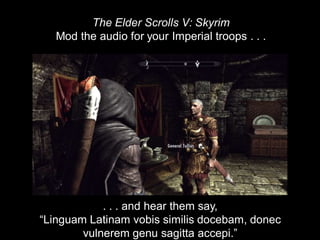 . . . and hear them say,
“Linguam Latinam vobis similis docebam, donec
vulnerem genu sagitta accepi.”
The Elder Scrolls V: Skyrim
Mod the audio for your Imperial troops . . .
 