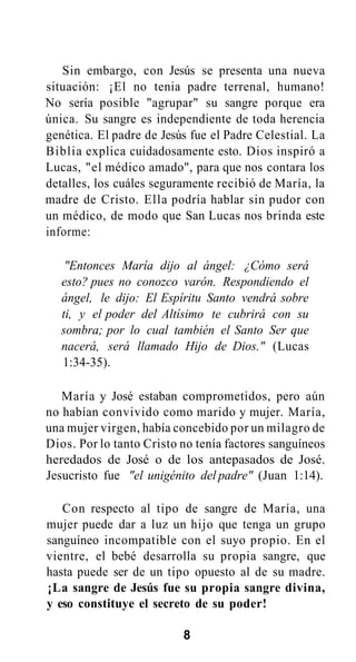 Sin embargo, con Jesús se presenta una nueva
situación: ¡El no tenia padre terrenal, humano!
No sería posible "agrupar" su sangre porque era
única. Su sangre es independiente de toda herencia
genética. El padre de Jesús fue el Padre Celestial. La
Biblia explica cuidadosamente esto. Dios inspiró a
Lucas, "el médico amado", para que nos contara los
detalles, los cuáles seguramente recibió de María, la
madre de Cristo. Ella podría hablar sin pudor con
un médico, de modo que San Lucas nos brinda este
informe:
"Entonces María dijo al ángel: ¿Cómo será
esto? pues no conozco varón. Respondiendo el
ángel, le dijo: El Espíritu Santo vendrá sobre
ti, y el poder del Altísimo te cubrirá con su
sombra; por lo cual también el Santo Ser que
nacerá, será llamado Hijo de Dios." (Lucas
1:34-35).
María y José estaban comprometidos, pero aún
no habían convivido como marido y mujer. María,
una mujer virgen, había concebido por un milagro de
Dios. Por lo tanto Cristo no tenía factores sanguíneos
heredados de José o de los antepasados de José.
Jesucristo fue "el unigénito del padre" (Juan 1:14).
Con respecto al tipo de sangre de María, una
mujer puede dar a luz un hijo que tenga un grupo
sanguíneo incompatible con el suyo propio. En el
vientre, el bebé desarrolla su propia sangre, que
hasta puede ser de un tipo opuesto al de su madre.
¡La sangre de Jesús fue su propia sangre divina,
y eso constituye el secreto de su poder!
8

 