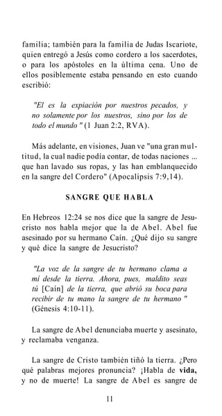 familia; también para la familia de Judas Iscariote,
quien entregó a Jesús como cordero a los sacerdotes,
o para los apóstoles en la última cena. Uno de
ellos posiblemente estaba pensando en esto cuando
escribió:
"El es la expiación por nuestros pecados, y
no solamente por los nuestros, sino por los de
todo el mundo " (1 Juan 2:2, RVA).
Más adelante, en visiones, Juan ve "una gran multitud, la cual nadie podía contar, de todas naciones ...
que han lavado sus ropas, y las han emblanquecido
en la sangre del Cordero" (Apocalipsis 7:9,14).
SANGRE QUE H A B L A
En Hebreos 12:24 se nos dice que la sangre de Jesucristo nos habla mejor que la de Abel. Abel fue
asesinado por su hermano Caín. ¿Qué dijo su sangre
y qué dice la sangre de Jesucristo?
"La voz de la sangre de tu hermano clama a
mí desde la tierra. Ahora, pues, maldito seas
tú [Caín] de la tierra, que abrió su boca para
recibir de tu mano la sangre de tu hermano "
(Génesis 4:10-11).
La sangre de Abel denunciaba muerte y asesinato,
y reclamaba venganza.
La sangre de Cristo también tiñó la tierra. ¿Pero
qué palabras mejores pronuncia? ¡Habla de vida,
y no de muerte! La sangre de Abel es sangre de
11

 