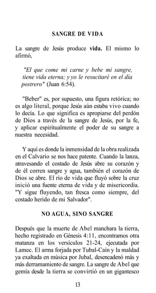 SANGRE DE VIDA
La sangre de Jesús produce vida. El mismo lo
afirmó,
"El que come mi carne y bebe mi sangre,
tiene vida eterna; y yo le resucitaré en el día
postrero" (Juan 6:54).
"Beber" es, por supuesto, una figura retórica; no
es algo literal, porque Jesús aún estaba vivo cuando
lo decía. Lo que significa es apropiarse del perdón
de Dios a través de la sangre de Jesús, por la fe,
y aplicar espiritualmente el poder de su sangre a
nuestra necesidad.
Y aquí es donde la inmensidad de la obra realizada
en el Calvario se nos hace patente. Cuando la lanza,
atravesando el costado de Jesús abre su corazón y
de él corren sangre y agua, también el corazón de
Dios se abre. El río de vida que fluyó sobre la cruz
inició una fuente eterna de vida y de misericordia.
"Y sigue fluyendo, tan fresca como siempre, del
costado herido de mi Salvador".
NO AGUA, SINO SANGRE
Después que la muerte de Abel manchara la tierra,
hecho registrado en Génesis 4:11, encontramos otra
matanza en los versículos 21-24, ejecutada por
Lamec. El arma forjada por Tubal-Caín y la maldad
ya exaltada en música por Jubal, desencadenó más y
más derramamiento de sangre. La sangre de Abel que
gemía desde la tierra se convirtió en un gigantesco
13

 