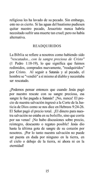 religiosa les ha lavado de su pecado. Sin embargo,
esto no es cierto. Si las aguas del bautismo pudiesen
quitar nuestro pecado, Jesucristo nunca habría
necesitado sufrir una muerte tan cruel; pero no había
alternativa.
READQUIRIDOS
La Biblia se refiere a nosotros como habiendo sido
"rescatados... con la sangre preciosa de Cristo"
(1 Pedro 1:18-19), lo que significa que fuimos
redimidos, comprados nuevamente, "readquiridos"
por Cristo. Al seguir a Satanás y al pecado, el
hombre se "vendió" a sí mismo al diablo y necesitaba
ser rescatado.
¿Podemos pensar entonces que cuando Jesús pagó
por nuestro rescate con su sangre preciosa, esa
sangre le fue pagada a Satanás? ¡No, nunca! El precio de nuestra salvación ingresó a la Corte de la Justicia de Dios como se nos dice en Hebreos 9:24-26.
El Señor pagó el precio total. ¡El dinero para nuestra salvación no estaba en su bolsillo, sino que corría
por sus venas! ¡No hubo discusiones sobre precio,
reintegro, descuento o regateo posible! Jesús dio
hasta la última gota de sangre de su corazón por
nosotros. ¡Por lo tanto nuestra salvación no puede
ser puesta en duda por ninguno en la tierra, en
el cielo o debajo de la tierra, ni ahora ni en la
eternidad!

15

 