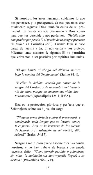 Si nosotros, los seres humanos, cuidamos lo que
nos pertenece, y lo protegemos, de esto podemos estar
totalmente seguros: Dios también cuida de su propiedad. Le hemos costado demasiado a Dios como
para que nos descuide y nos perdamos. "Habéis sido
comprados por precio ", el precio de la sangre preciosa
de Jesús" (1 Corintios 6:20). Cuando Jesús se hace
cargo de nuestra vida, El nos cuida y nos protege.
Mientras tanto nosotros le sigamos El no permitirá
que volvamos a ser poseídos por espíritus inmundos.

"El que habita al abrigo del Altísimo morará
bajo la sombra del Omnipotente'' (Salmo 91:1).
"Y ellos lo habían vencido por causa de la
sangre del Cordero y de la palabra del testimonio de ellos, porque no amaron sus vidas hasta la muerte" (Apocalipsis 12:11, RVA).
Esta es la protección gloriosa y perfecta que el
Señor ejerce sobre sus hijos, sin cargo.
"Ninguna arma forjada contra ti prosperará, y
condenarás toda lengua que se levante contra
ti en juicio. Esta es la herencia de los siervos
de Jehová, y su salvación de mí vendrá, dijo
Jehová" (Isaías 54:17).
Ninguna maldición puede hacerse efectiva contra
nosotros, y no hay trabajo de brujería que pueda
hacernos daño. "Como gorrión perdido o golondrina
sin nido, la maldición sin motivo jamás llegará a su
destino " (Proverbios 26:2, VP).
18

 