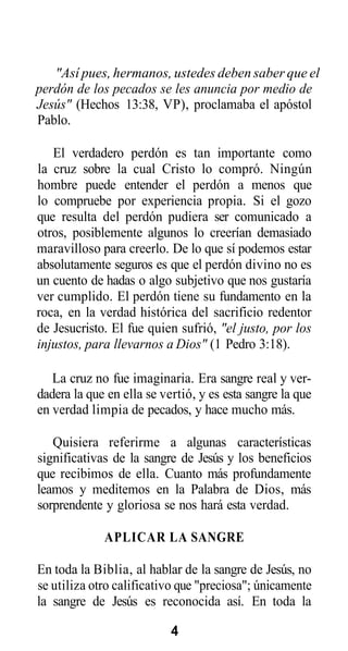 "Así pues, hermanos, ustedes deben saber que el
perdón de los pecados se les anuncia por medio de
Jesús" (Hechos 13:38, VP), proclamaba el apóstol
Pablo.
El verdadero perdón es tan importante como
la cruz sobre la cual Cristo lo compró. Ningún
hombre puede entender el perdón a menos que
lo compruebe por experiencia propia. Si el gozo
que resulta del perdón pudiera ser comunicado a
otros, posiblemente algunos lo creerían demasiado
maravilloso para creerlo. De lo que sí podemos estar
absolutamente seguros es que el perdón divino no es
un cuento de hadas o algo subjetivo que nos gustaría
ver cumplido. El perdón tiene su fundamento en la
roca, en la verdad histórica del sacrificio redentor
de Jesucristo. El fue quien sufrió, "el justo, por los
injustos, para llevarnos a Dios" (1 Pedro 3:18).
La cruz no fue imaginaria. Era sangre real y verdadera la que en ella se vertió, y es esta sangre la que
en verdad limpia de pecados, y hace mucho más.
Quisiera referirme a algunas características
significativas de la sangre de Jesús y los beneficios
que recibimos de ella. Cuanto más profundamente
leamos y meditemos en la Palabra de Dios, más
sorprendente y gloriosa se nos hará esta verdad.
APLICAR LA SANGRE
En toda la Biblia, al hablar de la sangre de Jesús, no
se utiliza otro calificativo que "preciosa"; únicamente
la sangre de Jesús es reconocida así. En toda la
4

 