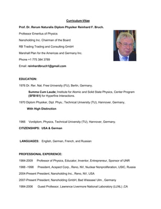 Curriculum-Vitae
Prof. Dr. Rerum Naturalis Diplom Physiker Reinhard F. Bruch.
Professor Emeritus of Physics
Nanoholding Inc. Chairman of the Board
RB Trading Trading and Consulting GmbH
Marshall Plan for the Americas and Germany Inc.
Phone +1 775 384 3789
Email: reinhardbruch1@gmail.com
EDUCATION:
1976 Dr. Rer. Nat. Free University (FU), Berlin, Germany.
Summa Cum Laude; Institute for Atomic and Solid State Physics, Center Program
(SFB161) for Hyperfine Interactions.
1970 Diplom Physiker, Dipl. Phys.; Technical University (TU), Hannover, Germany,
With High Distinction
1966 Vordiplom, Physics, Technical University (TU), Hannover, Germany.
CITIZENSHIPS: USA & German
LANGUAGES: English, German, French, and Russian
PROFESSIONAL EXPERIENCE:
1984-2009 Professor of Physics, Educator, Inventor, Entrepreneur, Sponsor of UNR
1988 -1998 President, Acspect Corp., Reno, NV, Nuclear Nonproliferation, USIC, Russia
2004-Present President, Nanoholding Inc., Reno, NV, USA
2007-Present President, Nanoholding GmbH, Bad Wiessee/ Ulm , Germany
1984-2006 Guest Professor, Lawrence Livermore National Laboratory (LLNL) ,CA
 