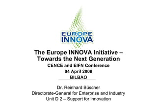 The Europe INNOVA Initiative –
  Towards the Next Generation
       CENCE and EIFN Conference
             04 April 2008
               BILBAO

             Dr. Reinhard Büscher
Directorate-General for Enterprise and Industry
       Unit D 2 – Support for innovation
 