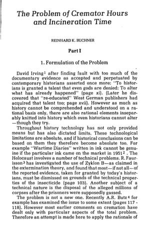 The Problem of Cremator Hours
and Incineration Time
I
REINHARD K.BUCHNER
Part I
1.Formulation of the Problem
David Irving1 after finding fault with too much of the
documentary evidence as accepted and perpetuated by
contemporary historians asserted once more: "To histor-
ians is granted a talent that even gods are denied: To alter
what has already happened" (page xi). (Later he dis-
covered that "re-educated" West German publishers had
acquired that talent too; page xvii). However as much as
history cannot be comprehended and understood on a ra-
tional basis only, there are also rational elements insepar-
ably knitted into history which even historians cannot alter
-though they try.
Throughout history technology has not only provided
means but has also dictated limits. These technological
limitations are absolute, and if historical conclusions can be
based on them they therefore become absolute too. For
example "Wartime Diaries" written in ink cannot be genu-
ine if the particular ink came on the market in 19512 .The
Holocaust involves a number of technical problems. R. Faur-
isson3 has investigated the use of Zyklon B-as claimed in
the extermination theory, and found that most-if not all-of
the reported evidence, taken for granted by today's histor-
ians, must be dismissed on grounds of the technical proper-
ties of the insecticide (page 103). Another subject of a
technical nature is the disposal of the alleged millions of
corpses after the prisoners were supposedly gassed.
The problem is not a new one. Recently A.R. Butz4 for
example has examined the issue to some extent (pages 117 -
118). However most earlier comments on cremation have
dealt only with particular aspects of the total problem.
Therefore an attempt is made here to apply the rationale of
 