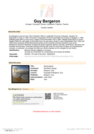 Guy Bergeron
Arranger, Composer, Director, Interpreter, Publisher, Teacher
Canada, Québec
About the artist
Guy Bergeron was born the 13th of October 1964 in Loretteville, Province of Quebec, Canada. He
graduated in music: in 1990, 3rd cycle in composition at the Conservatoire de musique of Quebec; in 1986,
collegial grade (DEC) in pop music, Cegep of Drummondville, and in 1984, collegial grade (DEC) in music,
Cegep of Ste-Foy, with guitar as first instrument. He was also a student in jazz interpretation from 1992 until
1994 at the University of Montreal (electric guitar) and he studied computer-assisted music at the
Musitechnic School in Montreal. He plays the guitar (classical, electric, acoustic, synthesizer), the banjo, the
mandolin and the bass. He's been earning his living with music for more than 25 years, as a professional
musician, a composer, an arranger and also as a studio engineer as he manages his own studio.
Qualification: Diplome d'étude collégial en musique.
3e cycle en composition au conservatoire de musique de Québec.
Associate: SOCAN - IPI code of the artist : 206325403
Artist page : www.free-scores.com/Download-PDF-Sheet-Music-guy-bergeron.htm
About the piece
Title: Swing guitars
Composer: Reinhardt, Django
Arranger: Bergeron, Guy
Licence: Copyright © Bergeron, Guy
Publisher: Bergeron, Guy
Instrumentation: Lead sheet
Style: Jazz
Guy Bergeron on free-scores.com
This sheet music requires an authorization :
• for public performances
• for use by teachers
Buy this license at :
www.free-scores.com/licence-partition-uk.php?partition=57576
• listen to the audio
• share your interpretation
• comment
• pay the licence
• contact the artist
Prohibited distribution on other website.
First added the : 2013-10-02 Last update : 2013-10-02 17:08:37
 