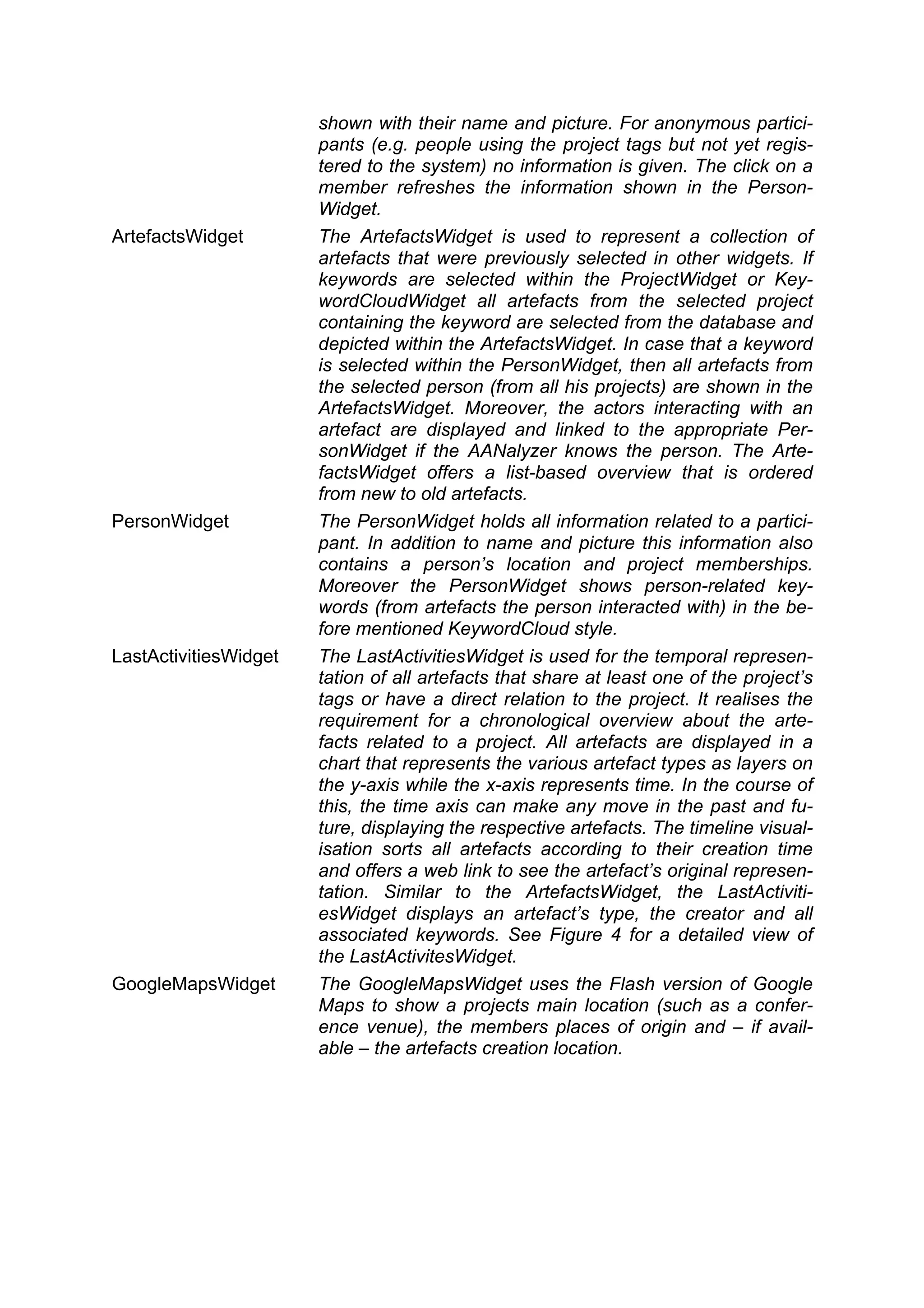 shown with their name and picture. For anonymous partici-
                       pants (e.g. people using the project tags but not yet regis-
                       tered to the system) no information is given. The click on a
                       member refreshes the information shown in the Person-
                       Widget.
ArtefactsWidget        The ArtefactsWidget is used to represent a collection of
                       artefacts that were previously selected in other widgets. If
                       keywords are selected within the ProjectWidget or Key-
                       wordCloudWidget all artefacts from the selected project
                       containing the keyword are selected from the database and
                       depicted within the ArtefactsWidget. In case that a keyword
                       is selected within the PersonWidget, then all artefacts from
                       the selected person (from all his projects) are shown in the
                       ArtefactsWidget. Moreover, the actors interacting with an
                       artefact are displayed and linked to the appropriate Per-
                       sonWidget if the AANalyzer knows the person. The Arte-
                       factsWidget offers a list-based overview that is ordered
                       from new to old artefacts.
PersonWidget           The PersonWidget holds all information related to a partici-
                       pant. In addition to name and picture this information also
                       contains a person’s location and project memberships.
                       Moreover the PersonWidget shows person-related key-
                       words (from artefacts the person interacted with) in the be-
                       fore mentioned KeywordCloud style.
LastActivitiesWidget   The LastActivitiesWidget is used for the temporal represen-
                       tation of all artefacts that share at least one of the project’s
                       tags or have a direct relation to the project. It realises the
                       requirement for a chronological overview about the arte-
                       facts related to a project. All artefacts are displayed in a
                       chart that represents the various artefact types as layers on
                       the y-axis while the x-axis represents time. In the course of
                       this, the time axis can make any move in the past and fu-
                       ture, displaying the respective artefacts. The timeline visual-
                       isation sorts all artefacts according to their creation time
                       and offers a web link to see the artefact’s original represen-
                       tation. Similar to the ArtefactsWidget, the LastActiviti-
                       esWidget displays an artefact’s type, the creator and all
                       associated keywords. See Figure 4 for a detailed view of
                       the LastActivitesWidget.
GoogleMapsWidget       The GoogleMapsWidget uses the Flash version of Google
                       Maps to show a projects main location (such as a confer-
                       ence venue), the members places of origin and – if avail-
                       able – the artefacts creation location.
 