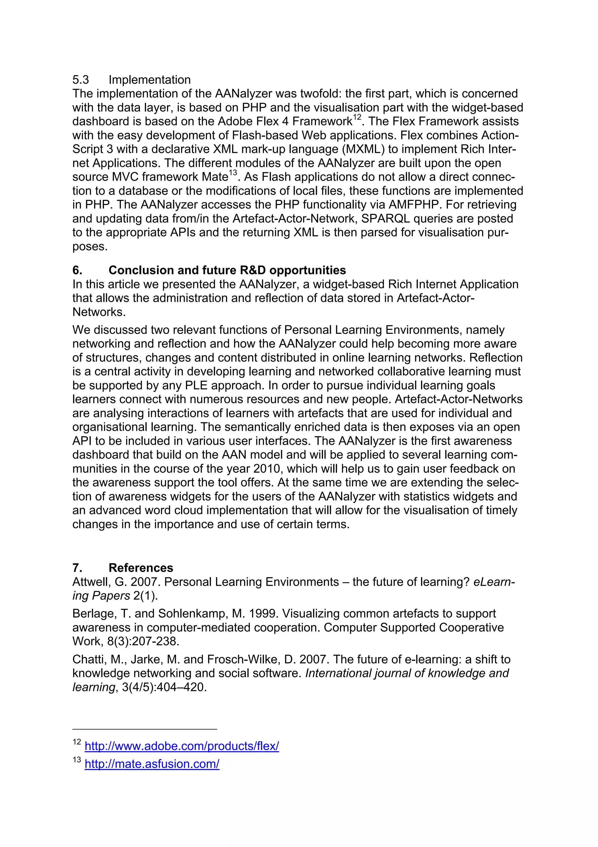 5.3     Implementation
The implementation of the AANalyzer was twofold: the first part, which is concerned
with the data layer, is based on PHP and the visualisation part with the widget-based
dashboard is based on the Adobe Flex 4 Framework12. The Flex Framework assists
with the easy development of Flash-based Web applications. Flex combines Action-
Script 3 with a declarative XML mark-up language (MXML) to implement Rich Inter-
net Applications. The different modules of the AANalyzer are built upon the open
source MVC framework Mate13. As Flash applications do not allow a direct connec-
tion to a database or the modifications of local files, these functions are implemented
in PHP. The AANalyzer accesses the PHP functionality via AMFPHP. For retrieving
and updating data from/in the Artefact-Actor-Network, SPARQL queries are posted
to the appropriate APIs and the returning XML is then parsed for visualisation pur-
poses.
6.      Conclusion and future R&D opportunities
In this article we presented the AANalyzer, a widget-based Rich Internet Application
that allows the administration and reflection of data stored in Artefact-Actor-
Networks.
We discussed two relevant functions of Personal Learning Environments, namely
networking and reflection and how the AANalyzer could help becoming more aware
of structures, changes and content distributed in online learning networks. Reflection
is a central activity in developing learning and networked collaborative learning must
be supported by any PLE approach. In order to pursue individual learning goals
learners connect with numerous resources and new people. Artefact-Actor-Networks
are analysing interactions of learners with artefacts that are used for individual and
organisational learning. The semantically enriched data is then exposes via an open
API to be included in various user interfaces. The AANalyzer is the first awareness
dashboard that build on the AAN model and will be applied to several learning com-
munities in the course of the year 2010, which will help us to gain user feedback on
the awareness support the tool offers. At the same time we are extending the selec-
tion of awareness widgets for the users of the AANalyzer with statistics widgets and
an advanced word cloud implementation that will allow for the visualisation of timely
changes in the importance and use of certain terms.


7.     References
Attwell, G. 2007. Personal Learning Environments – the future of learning? eLearn-
ing Papers 2(1).
Berlage, T. and Sohlenkamp, M. 1999. Visualizing common artefacts to support
awareness in computer-mediated cooperation. Computer Supported Cooperative
Work, 8(3):207-238.
Chatti, M., Jarke, M. and Frosch-Wilke, D. 2007. The future of e-learning: a shift to
knowledge networking and social software. International journal of knowledge and
learning, 3(4/5):404–420.



12
     http://www.adobe.com/products/flex/
13
     http://mate.asfusion.com/
 
