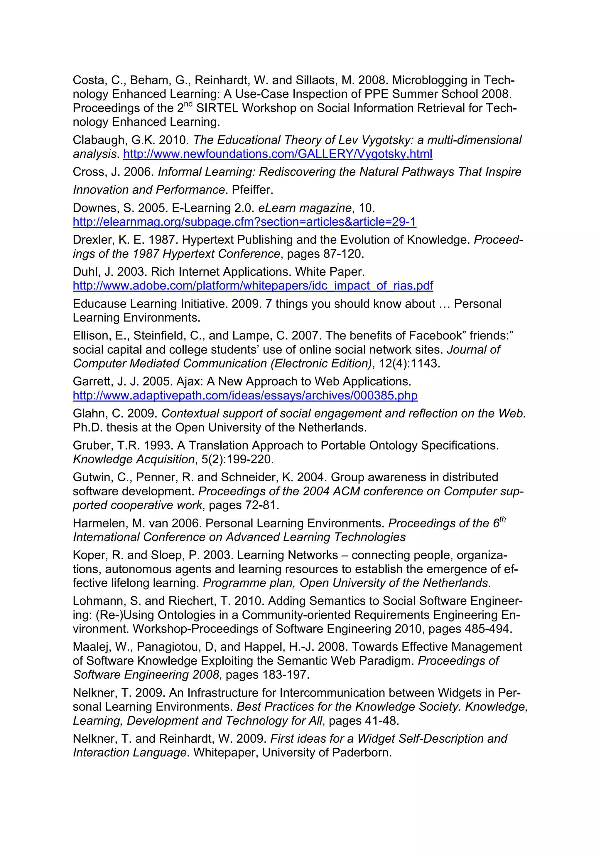 Costa, C., Beham, G., Reinhardt, W. and Sillaots, M. 2008. Microblogging in Tech-
nology Enhanced Learning: A Use-Case Inspection of PPE Summer School 2008.
Proceedings of the 2nd SIRTEL Workshop on Social Information Retrieval for Tech-
nology Enhanced Learning.
Clabaugh, G.K. 2010. The Educational Theory of Lev Vygotsky: a multi-dimensional
analysis. http://www.newfoundations.com/GALLERY/Vygotsky.html
Cross, J. 2006. Informal Learning: Rediscovering the Natural Pathways That Inspire
Innovation and Performance. Pfeiffer.
Downes, S. 2005. E-Learning 2.0. eLearn magazine, 10.
http://elearnmag.org/subpage.cfm?section=articles&article=29-1
Drexler, K. E. 1987. Hypertext Publishing and the Evolution of Knowledge. Proceed-
ings of the 1987 Hypertext Conference, pages 87-120.
Duhl, J. 2003. Rich Internet Applications. White Paper.
http://www.adobe.com/platform/whitepapers/idc_impact_of_rias.pdf
Educause Learning Initiative. 2009. 7 things you should know about … Personal
Learning Environments.
Ellison, E., Steinfield, C., and Lampe, C. 2007. The benefits of Facebook” friends:”
social capital and college students’ use of online social network sites. Journal of
Computer Mediated Communication (Electronic Edition), 12(4):1143.
Garrett, J. J. 2005. Ajax: A New Approach to Web Applications.
http://www.adaptivepath.com/ideas/essays/archives/000385.php
Glahn, C. 2009. Contextual support of social engagement and reflection on the Web.
Ph.D. thesis at the Open University of the Netherlands.
Gruber, T.R. 1993. A Translation Approach to Portable Ontology Specifications.
Knowledge Acquisition, 5(2):199-220.
Gutwin, C., Penner, R. and Schneider, K. 2004. Group awareness in distributed
software development. Proceedings of the 2004 ACM conference on Computer sup-
ported cooperative work, pages 72-81.
Harmelen, M. van 2006. Personal Learning Environments. Proceedings of the 6th
International Conference on Advanced Learning Technologies
Koper, R. and Sloep, P. 2003. Learning Networks – connecting people, organiza-
tions, autonomous agents and learning resources to establish the emergence of ef-
fective lifelong learning. Programme plan, Open University of the Netherlands.
Lohmann, S. and Riechert, T. 2010. Adding Semantics to Social Software Engineer-
ing: (Re-)Using Ontologies in a Community-oriented Requirements Engineering En-
vironment. Workshop-Proceedings of Software Engineering 2010, pages 485-494.
Maalej, W., Panagiotou, D, and Happel, H.-J. 2008. Towards Effective Management
of Software Knowledge Exploiting the Semantic Web Paradigm. Proceedings of
Software Engineering 2008, pages 183-197.
Nelkner, T. 2009. An Infrastructure for Intercommunication between Widgets in Per-
sonal Learning Environments. Best Practices for the Knowledge Society. Knowledge,
Learning, Development and Technology for All, pages 41-48.
Nelkner, T. and Reinhardt, W. 2009. First ideas for a Widget Self-Description and
Interaction Language. Whitepaper, University of Paderborn.
 