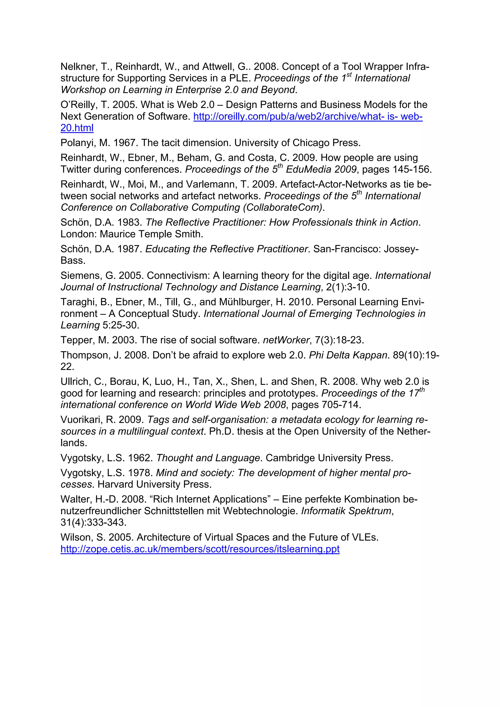 Nelkner, T., Reinhardt, W., and Attwell, G.. 2008. Concept of a Tool Wrapper Infra-
structure for Supporting Services in a PLE. Proceedings of the 1st International
Workshop on Learning in Enterprise 2.0 and Beyond.
O’Reilly, T. 2005. What is Web 2.0 – Design Patterns and Business Models for the
Next Generation of Software. http://oreilly.com/pub/a/web2/archive/what- is- web-
20.html
Polanyi, M. 1967. The tacit dimension. University of Chicago Press.
Reinhardt, W., Ebner, M., Beham, G. and Costa, C. 2009. How people are using
Twitter during conferences. Proceedings of the 5th EduMedia 2009, pages 145-156.
Reinhardt, W., Moi, M., and Varlemann, T. 2009. Artefact-Actor-Networks as tie be-
tween social networks and artefact networks. Proceedings of the 5th International
Conference on Collaborative Computing (CollaborateCom).
Schön, D.A. 1983. The Reflective Practitioner: How Professionals think in Action.
London: Maurice Temple Smith.
Schön, D.A. 1987. Educating the Reflective Practitioner. San-Francisco: Jossey-
Bass.
Siemens, G. 2005. Connectivism: A learning theory for the digital age. International
Journal of Instructional Technology and Distance Learning, 2(1):3-10.
Taraghi, B., Ebner, M., Till, G., and Mühlburger, H. 2010. Personal Learning Envi-
ronment – A Conceptual Study. International Journal of Emerging Technologies in
Learning 5:25-30.
Tepper, M. 2003. The rise of social software. netWorker, 7(3):18-23.
Thompson, J. 2008. Don’t be afraid to explore web 2.0. Phi Delta Kappan. 89(10):19-
22.
Ullrich, C., Borau, K, Luo, H., Tan, X., Shen, L. and Shen, R. 2008. Why web 2.0 is
good for learning and research: principles and prototypes. Proceedings of the 17th
international conference on World Wide Web 2008, pages 705-714.
Vuorikari, R. 2009. Tags and self-organisation: a metadata ecology for learning re-
sources in a multilingual context. Ph.D. thesis at the Open University of the Nether-
lands.
Vygotsky, L.S. 1962. Thought and Language. Cambridge University Press.
Vygotsky, L.S. 1978. Mind and society: The development of higher mental pro-
cesses. Harvard University Press.
Walter, H.-D. 2008. “Rich Internet Applications” – Eine perfekte Kombination be-
nutzerfreundlicher Schnittstellen mit Webtechnologie. Informatik Spektrum,
31(4):333-343.
Wilson, S. 2005. Architecture of Virtual Spaces and the Future of VLEs.
http://zope.cetis.ac.uk/members/scott/resources/itslearning.ppt
 