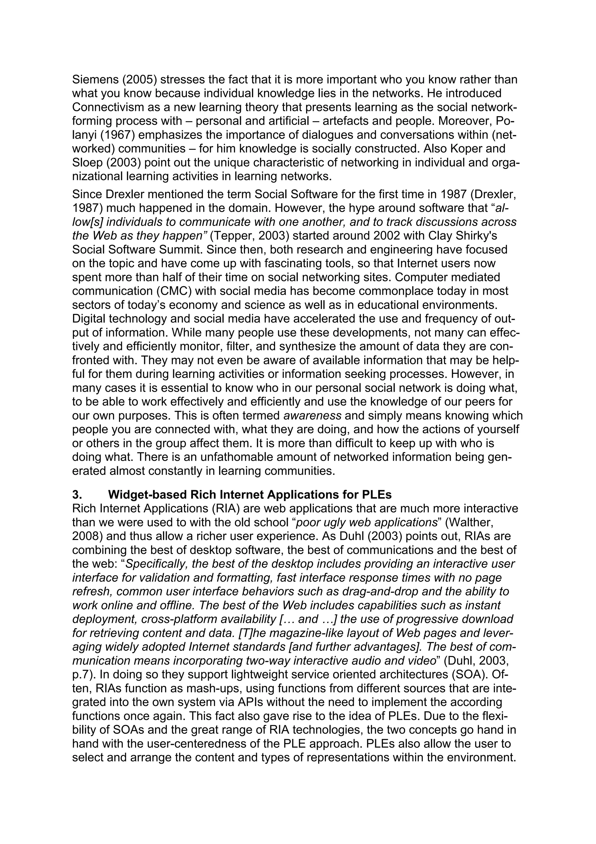 Siemens (2005) stresses the fact that it is more important who you know rather than
what you know because individual knowledge lies in the networks. He introduced
Connectivism as a new learning theory that presents learning as the social network-
forming process with – personal and artificial – artefacts and people. Moreover, Po-
lanyi (1967) emphasizes the importance of dialogues and conversations within (net-
worked) communities – for him knowledge is socially constructed. Also Koper and
Sloep (2003) point out the unique characteristic of networking in individual and orga-
nizational learning activities in learning networks.
Since Drexler mentioned the term Social Software for the first time in 1987 (Drexler,
1987) much happened in the domain. However, the hype around software that “al-
low[s] individuals to communicate with one another, and to track discussions across
the Web as they happen” (Tepper, 2003) started around 2002 with Clay Shirky's
Social Software Summit. Since then, both research and engineering have focused
on the topic and have come up with fascinating tools, so that Internet users now
spent more than half of their time on social networking sites. Computer mediated
communication (CMC) with social media has become commonplace today in most
sectors of today’s economy and science as well as in educational environments.
Digital technology and social media have accelerated the use and frequency of out-
put of information. While many people use these developments, not many can effec-
tively and efficiently monitor, filter, and synthesize the amount of data they are con-
fronted with. They may not even be aware of available information that may be help-
ful for them during learning activities or information seeking processes. However, in
many cases it is essential to know who in our personal social network is doing what,
to be able to work effectively and efficiently and use the knowledge of our peers for
our own purposes. This is often termed awareness and simply means knowing which
people you are connected with, what they are doing, and how the actions of yourself
or others in the group affect them. It is more than difficult to keep up with who is
doing what. There is an unfathomable amount of networked information being gen-
erated almost constantly in learning communities.
3.       Widget-based Rich Internet Applications for PLEs
Rich Internet Applications (RIA) are web applications that are much more interactive
than we were used to with the old school “poor ugly web applications” (Walther,
2008) and thus allow a richer user experience. As Duhl (2003) points out, RIAs are
combining the best of desktop software, the best of communications and the best of
the web: “Specifically, the best of the desktop includes providing an interactive user
interface for validation and formatting, fast interface response times with no page
refresh, common user interface behaviors such as drag-and-drop and the ability to
work online and offline. The best of the Web includes capabilities such as instant
deployment, cross-platform availability [… and …] the use of progressive download
for retrieving content and data. [T]he magazine-like layout of Web pages and lever-
aging widely adopted Internet standards [and further advantages]. The best of com-
munication means incorporating two-way interactive audio and video” (Duhl, 2003,
p.7). In doing so they support lightweight service oriented architectures (SOA). Of-
ten, RIAs function as mash-ups, using functions from different sources that are inte-
grated into the own system via APIs without the need to implement the according
functions once again. This fact also gave rise to the idea of PLEs. Due to the flexi-
bility of SOAs and the great range of RIA technologies, the two concepts go hand in
hand with the user-centeredness of the PLE approach. PLEs also allow the user to
select and arrange the content and types of representations within the environment.
 