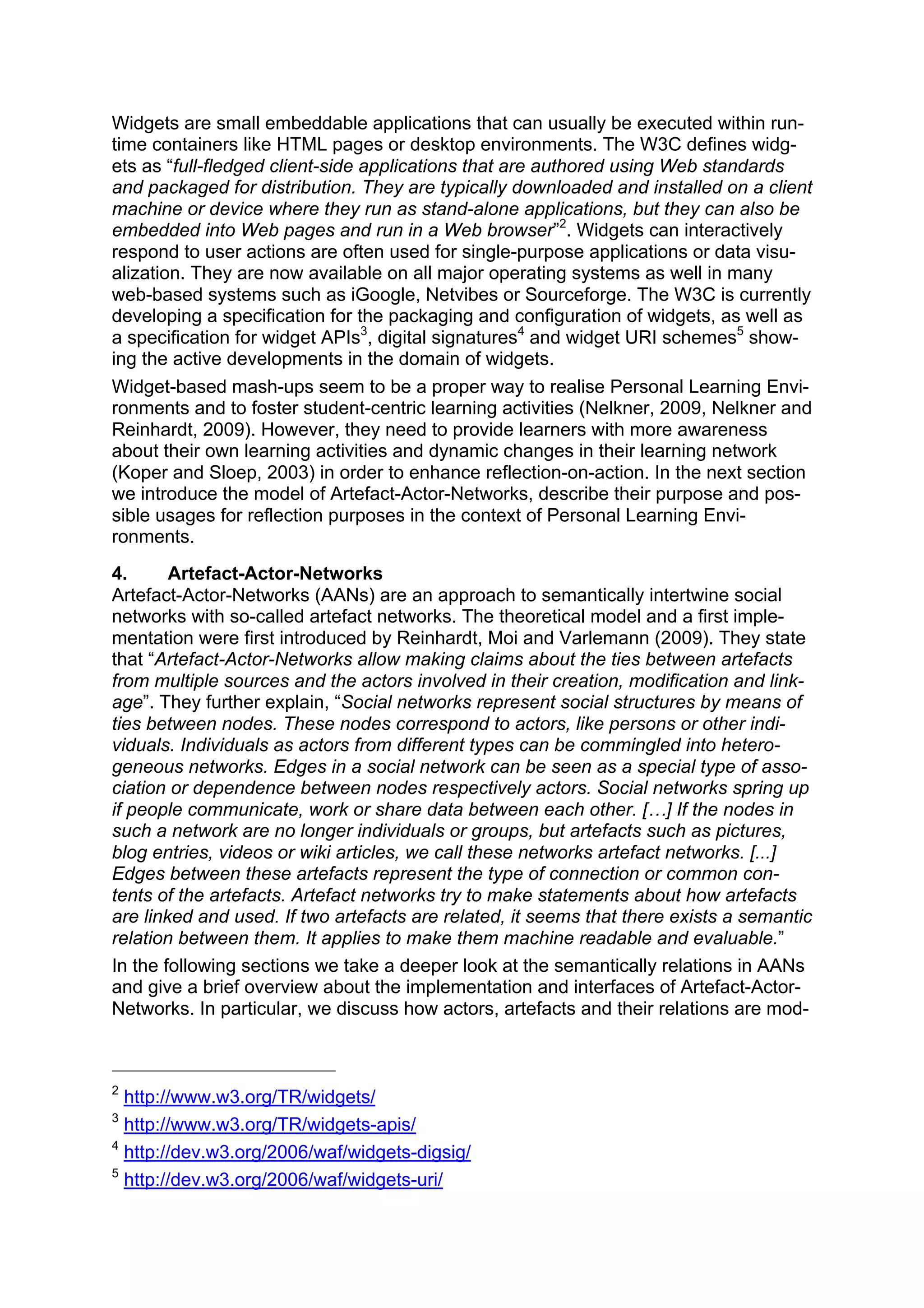 Widgets are small embeddable applications that can usually be executed within run-
time containers like HTML pages or desktop environments. The W3C defines widg-
ets as “full-fledged client-side applications that are authored using Web standards
and packaged for distribution. They are typically downloaded and installed on a client
machine or device where they run as stand-alone applications, but they can also be
embedded into Web pages and run in a Web browser”2. Widgets can interactively
respond to user actions are often used for single-purpose applications or data visu-
alization. They are now available on all major operating systems as well in many
web-based systems such as iGoogle, Netvibes or Sourceforge. The W3C is currently
developing a specification for the packaging and configuration of widgets, as well as
a specification for widget APIs3, digital signatures4 and widget URI schemes5 show-
ing the active developments in the domain of widgets.
Widget-based mash-ups seem to be a proper way to realise Personal Learning Envi-
ronments and to foster student-centric learning activities (Nelkner, 2009, Nelkner and
Reinhardt, 2009). However, they need to provide learners with more awareness
about their own learning activities and dynamic changes in their learning network
(Koper and Sloep, 2003) in order to enhance reflection-on-action. In the next section
we introduce the model of Artefact-Actor-Networks, describe their purpose and pos-
sible usages for reflection purposes in the context of Personal Learning Envi-
ronments.
4.      Artefact-Actor-Networks
Artefact-Actor-Networks (AANs) are an approach to semantically intertwine social
networks with so-called artefact networks. The theoretical model and a first imple-
mentation were first introduced by Reinhardt, Moi and Varlemann (2009). They state
that “Artefact-Actor-Networks allow making claims about the ties between artefacts
from multiple sources and the actors involved in their creation, modification and link-
age”. They further explain, “Social networks represent social structures by means of
ties between nodes. These nodes correspond to actors, like persons or other indi-
viduals. Individuals as actors from different types can be commingled into hetero-
geneous networks. Edges in a social network can be seen as a special type of asso-
ciation or dependence between nodes respectively actors. Social networks spring up
if people communicate, work or share data between each other. […] If the nodes in
such a network are no longer individuals or groups, but artefacts such as pictures,
blog entries, videos or wiki articles, we call these networks artefact networks. [...]
Edges between these artefacts represent the type of connection or common con-
tents of the artefacts. Artefact networks try to make statements about how artefacts
are linked and used. If two artefacts are related, it seems that there exists a semantic
relation between them. It applies to make them machine readable and evaluable.”
In the following sections we take a deeper look at the semantically relations in AANs
and give a brief overview about the implementation and interfaces of Artefact-Actor-
Networks. In particular, we discuss how actors, artefacts and their relations are mod-



2
  http://www.w3.org/TR/widgets/
3
  http://www.w3.org/TR/widgets-apis/
4
  http://dev.w3.org/2006/waf/widgets-digsig/
5
  http://dev.w3.org/2006/waf/widgets-uri/
 