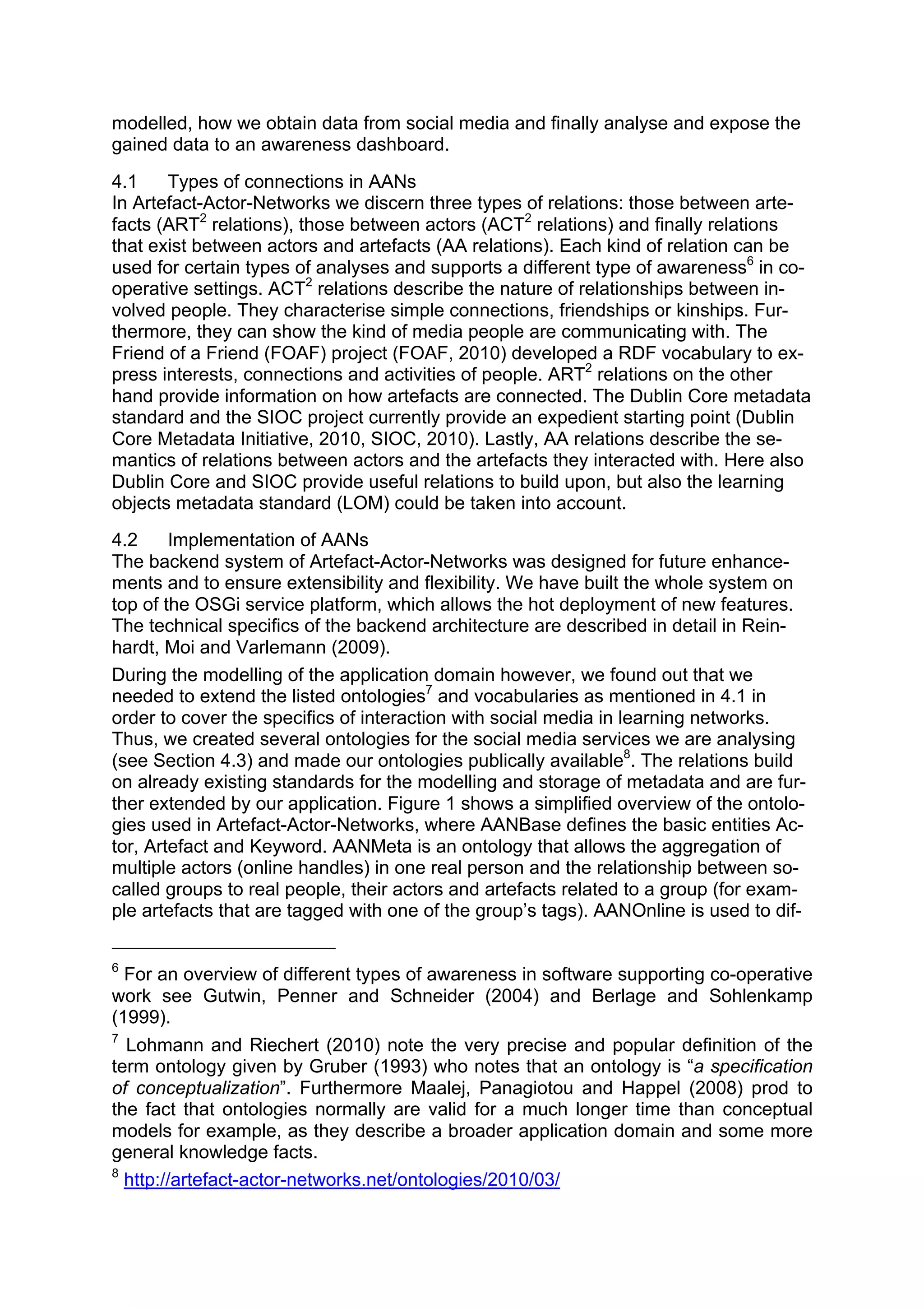 modelled, how we obtain data from social media and finally analyse and expose the
gained data to an awareness dashboard.
4.1    Types of connections in AANs
In Artefact-Actor-Networks we discern three types of relations: those between arte-
facts (ART2 relations), those between actors (ACT2 relations) and finally relations
that exist between actors and artefacts (AA relations). Each kind of relation can be
used for certain types of analyses and supports a different type of awareness6 in co-
operative settings. ACT2 relations describe the nature of relationships between in-
volved people. They characterise simple connections, friendships or kinships. Fur-
thermore, they can show the kind of media people are communicating with. The
Friend of a Friend (FOAF) project (FOAF, 2010) developed a RDF vocabulary to ex-
press interests, connections and activities of people. ART2 relations on the other
hand provide information on how artefacts are connected. The Dublin Core metadata
standard and the SIOC project currently provide an expedient starting point (Dublin
Core Metadata Initiative, 2010, SIOC, 2010). Lastly, AA relations describe the se-
mantics of relations between actors and the artefacts they interacted with. Here also
Dublin Core and SIOC provide useful relations to build upon, but also the learning
objects metadata standard (LOM) could be taken into account.
4.2     Implementation of AANs
The backend system of Artefact-Actor-Networks was designed for future enhance-
ments and to ensure extensibility and flexibility. We have built the whole system on
top of the OSGi service platform, which allows the hot deployment of new features.
The technical specifics of the backend architecture are described in detail in Rein-
hardt, Moi and Varlemann (2009).
During the modelling of the application domain however, we found out that we
needed to extend the listed ontologies7 and vocabularies as mentioned in 4.1 in
order to cover the specifics of interaction with social media in learning networks.
Thus, we created several ontologies for the social media services we are analysing
(see Section 4.3) and made our ontologies publically available8. The relations build
on already existing standards for the modelling and storage of metadata and are fur-
ther extended by our application. Figure 1 shows a simplified overview of the ontolo-
gies used in Artefact-Actor-Networks, where AANBase defines the basic entities Ac-
tor, Artefact and Keyword. AANMeta is an ontology that allows the aggregation of
multiple actors (online handles) in one real person and the relationship between so-
called groups to real people, their actors and artefacts related to a group (for exam-
ple artefacts that are tagged with one of the group’s tags). AANOnline is used to dif-

6
  For an overview of different types of awareness in software supporting co-operative
work see Gutwin, Penner and Schneider (2004) and Berlage and Sohlenkamp
(1999).
7
  Lohmann and Riechert (2010) note the very precise and popular definition of the
term ontology given by Gruber (1993) who notes that an ontology is “a specification
of conceptualization”. Furthermore Maalej, Panagiotou and Happel (2008) prod to
the fact that ontologies normally are valid for a much longer time than conceptual
models for example, as they describe a broader application domain and some more
general knowledge facts.
8
  http://artefact-actor-networks.net/ontologies/2010/03/
 