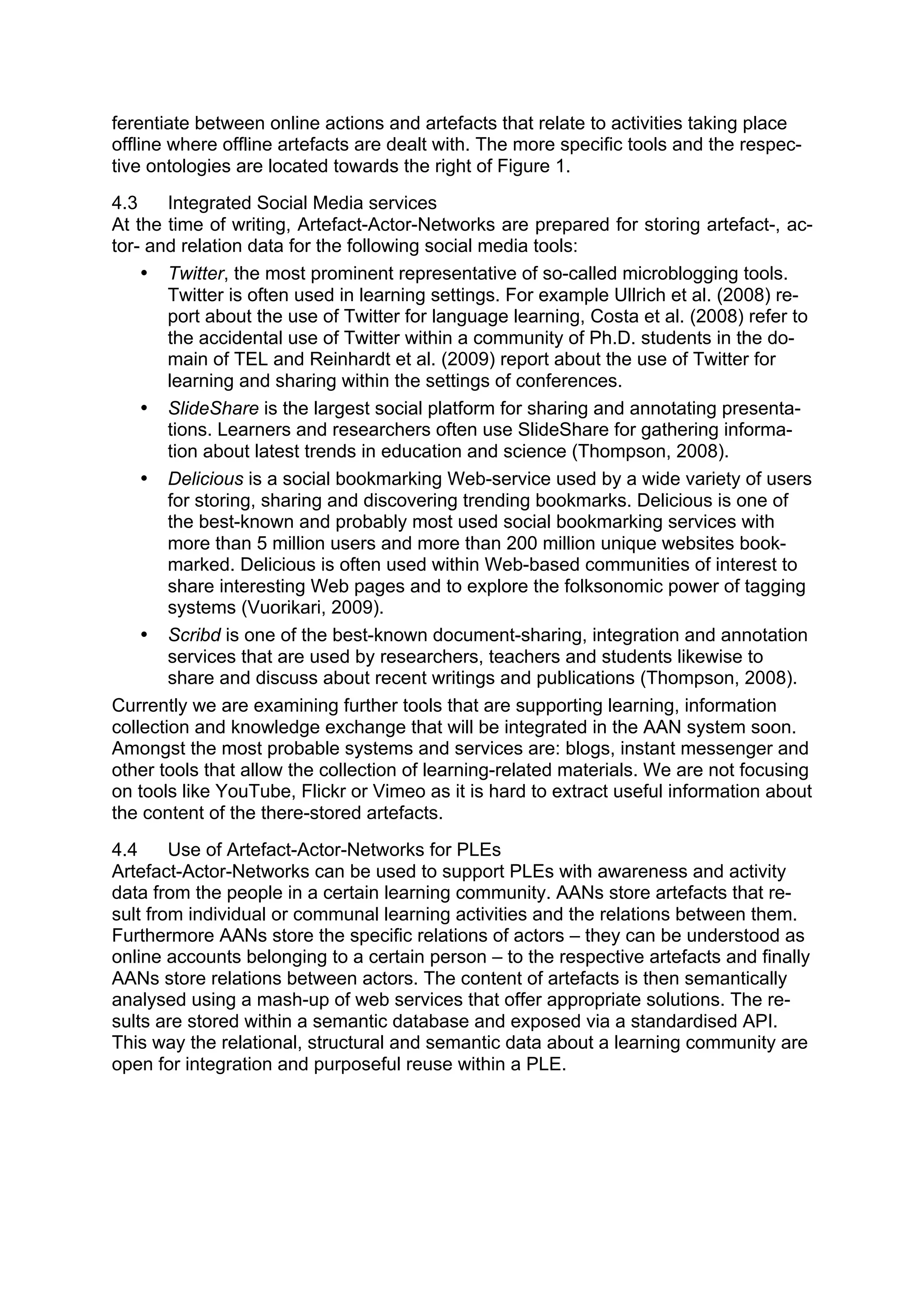 ferentiate between online actions and artefacts that relate to activities taking place
offline where offline artefacts are dealt with. The more specific tools and the respec-
tive ontologies are located towards the right of Figure 1.
4.3     Integrated Social Media services
At the time of writing, Artefact-Actor-Networks are prepared for storing artefact-, ac-
tor- and relation data for the following social media tools:
    • Twitter, the most prominent representative of so-called microblogging tools.
        Twitter is often used in learning settings. For example Ullrich et al. (2008) re-
        port about the use of Twitter for language learning, Costa et al. (2008) refer to
        the accidental use of Twitter within a community of Ph.D. students in the do-
        main of TEL and Reinhardt et al. (2009) report about the use of Twitter for
        learning and sharing within the settings of conferences.
    • SlideShare is the largest social platform for sharing and annotating presenta-
        tions. Learners and researchers often use SlideShare for gathering informa-
        tion about latest trends in education and science (Thompson, 2008).
    • Delicious is a social bookmarking Web-service used by a wide variety of users
        for storing, sharing and discovering trending bookmarks. Delicious is one of
        the best-known and probably most used social bookmarking services with
        more than 5 million users and more than 200 million unique websites book-
        marked. Delicious is often used within Web-based communities of interest to
        share interesting Web pages and to explore the folksonomic power of tagging
        systems (Vuorikari, 2009).
    • Scribd is one of the best-known document-sharing, integration and annotation
        services that are used by researchers, teachers and students likewise to
        share and discuss about recent writings and publications (Thompson, 2008).
Currently we are examining further tools that are supporting learning, information
collection and knowledge exchange that will be integrated in the AAN system soon.
Amongst the most probable systems and services are: blogs, instant messenger and
other tools that allow the collection of learning-related materials. We are not focusing
on tools like YouTube, Flickr or Vimeo as it is hard to extract useful information about
the content of the there-stored artefacts.
4.4     Use of Artefact-Actor-Networks for PLEs
Artefact-Actor-Networks can be used to support PLEs with awareness and activity
data from the people in a certain learning community. AANs store artefacts that re-
sult from individual or communal learning activities and the relations between them.
Furthermore AANs store the specific relations of actors – they can be understood as
online accounts belonging to a certain person – to the respective artefacts and finally
AANs store relations between actors. The content of artefacts is then semantically
analysed using a mash-up of web services that offer appropriate solutions. The re-
sults are stored within a semantic database and exposed via a standardised API.
This way the relational, structural and semantic data about a learning community are
open for integration and purposeful reuse within a PLE.
 