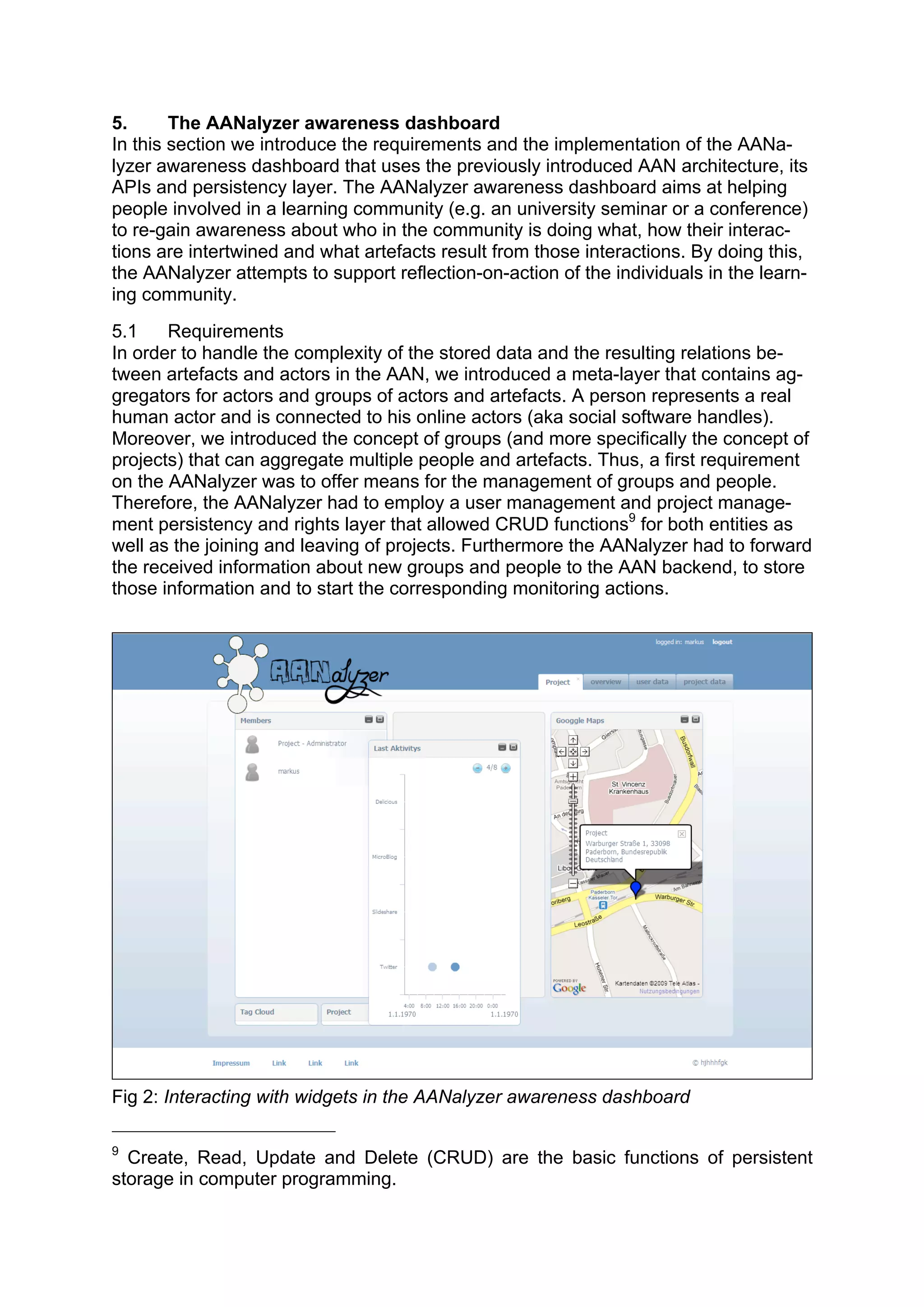 5.      The AANalyzer awareness dashboard
In this section we introduce the requirements and the implementation of the AANa-
lyzer awareness dashboard that uses the previously introduced AAN architecture, its
APIs and persistency layer. The AANalyzer awareness dashboard aims at helping
people involved in a learning community (e.g. an university seminar or a conference)
to re-gain awareness about who in the community is doing what, how their interac-
tions are intertwined and what artefacts result from those interactions. By doing this,
the AANalyzer attempts to support reflection-on-action of the individuals in the learn-
ing community.
5.1    Requirements
In order to handle the complexity of the stored data and the resulting relations be-
tween artefacts and actors in the AAN, we introduced a meta-layer that contains ag-
gregators for actors and groups of actors and artefacts. A person represents a real
human actor and is connected to his online actors (aka social software handles).
Moreover, we introduced the concept of groups (and more specifically the concept of
projects) that can aggregate multiple people and artefacts. Thus, a first requirement
on the AANalyzer was to offer means for the management of groups and people.
Therefore, the AANalyzer had to employ a user management and project manage-
ment persistency and rights layer that allowed CRUD functions9 for both entities as
well as the joining and leaving of projects. Furthermore the AANalyzer had to forward
the received information about new groups and people to the AAN backend, to store
those information and to start the corresponding monitoring actions.




Fig 2: Interacting with widgets in the AANalyzer awareness dashboard

9
  Create, Read, Update and Delete (CRUD) are the basic functions of persistent
storage in computer programming.
 