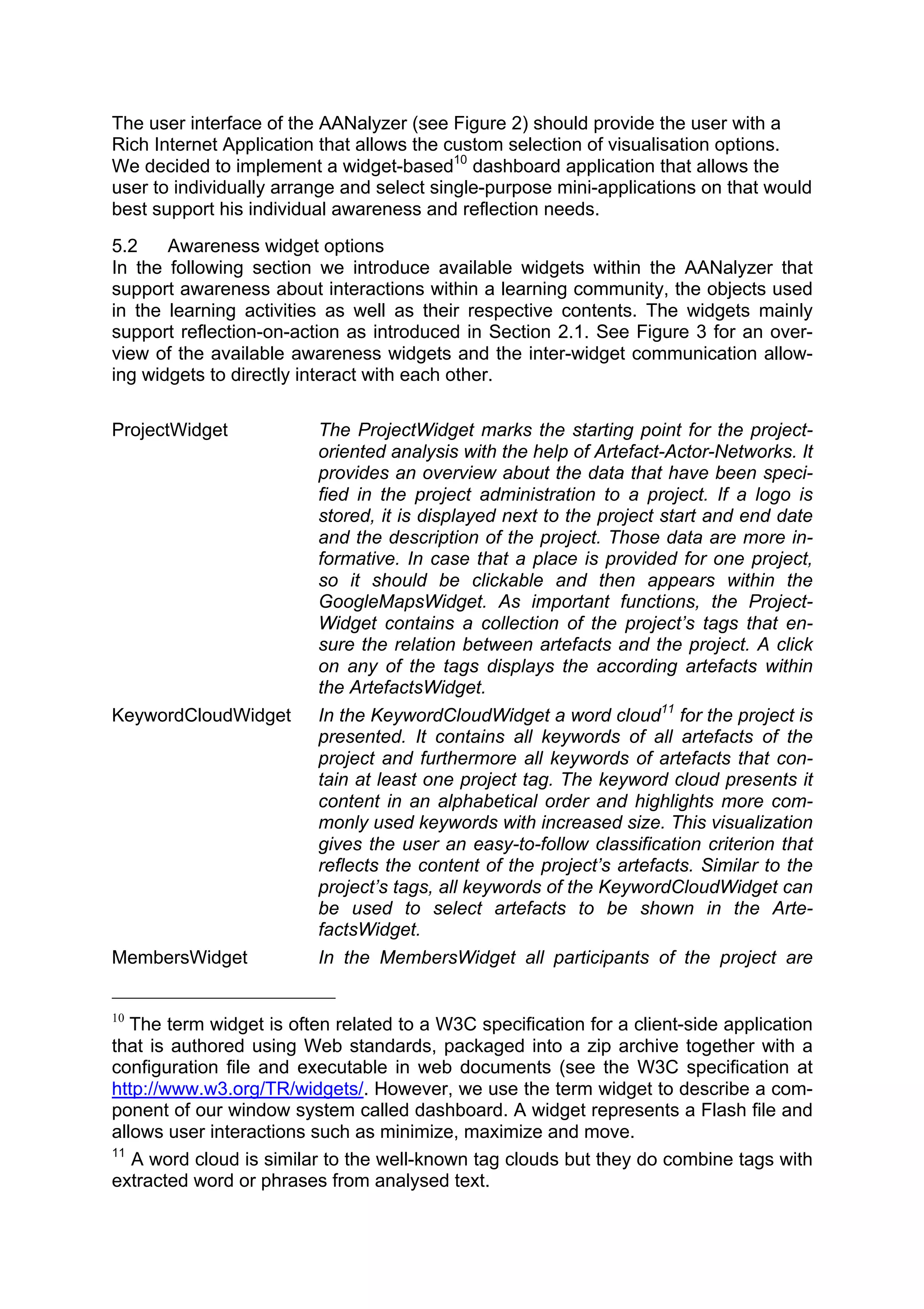 The user interface of the AANalyzer (see Figure 2) should provide the user with a
Rich Internet Application that allows the custom selection of visualisation options.
We decided to implement a widget-based10 dashboard application that allows the
user to individually arrange and select single-purpose mini-applications on that would
best support his individual awareness and reflection needs.
5.2    Awareness widget options
In the following section we introduce available widgets within the AANalyzer that
support awareness about interactions within a learning community, the objects used
in the learning activities as well as their respective contents. The widgets mainly
support reflection-on-action as introduced in Section 2.1. See Figure 3 for an over-
view of the available awareness widgets and the inter-widget communication allow-
ing widgets to directly interact with each other.

ProjectWidget            The ProjectWidget marks the starting point for the project-
                         oriented analysis with the help of Artefact-Actor-Networks. It
                         provides an overview about the data that have been speci-
                         fied in the project administration to a project. If a logo is
                         stored, it is displayed next to the project start and end date
                         and the description of the project. Those data are more in-
                         formative. In case that a place is provided for one project,
                         so it should be clickable and then appears within the
                         GoogleMapsWidget. As important functions, the Project-
                         Widget contains a collection of the project’s tags that en-
                         sure the relation between artefacts and the project. A click
                         on any of the tags displays the according artefacts within
                         the ArtefactsWidget.
KeywordCloudWidget       In the KeywordCloudWidget a word cloud11 for the project is
                         presented. It contains all keywords of all artefacts of the
                         project and furthermore all keywords of artefacts that con-
                         tain at least one project tag. The keyword cloud presents it
                         content in an alphabetical order and highlights more com-
                         monly used keywords with increased size. This visualization
                         gives the user an easy-to-follow classification criterion that
                         reflects the content of the project’s artefacts. Similar to the
                         project’s tags, all keywords of the KeywordCloudWidget can
                         be used to select artefacts to be shown in the Arte-
                         factsWidget.
MembersWidget            In the MembersWidget all participants of the project are


10
   The term widget is often related to a W3C specification for a client-side application
that is authored using Web standards, packaged into a zip archive together with a
configuration file and executable in web documents (see the W3C specification at
http://www.w3.org/TR/widgets/. However, we use the term widget to describe a com-
ponent of our window system called dashboard. A widget represents a Flash file and
allows user interactions such as minimize, maximize and move.
11
   A word cloud is similar to the well-known tag clouds but they do combine tags with
extracted word or phrases from analysed text.
 