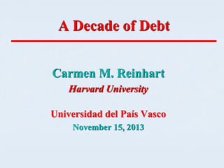 A Decade of Debt
Carmen M. Reinhart
Harvard University

Universidad del País Vasco
November 15, 2013

 