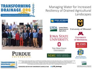THIS MATERIAL IS BASED UPON WORK THAT IS SUPPORTED BY THE NATIONAL INSTITUTE OF FOOD AND AGRICULTURE, U.S. DEPARTMENT OF AGRICULTURE,
UNDER AWARD NUMBER 2015-68007-23193, “MANAGING WATER FOR INCREASED RESILIENCY OF DRAINED AGRICULTURAL LANDSCAPES”,
HTTP://TRANSFORMINGDRAINAGE.ORG. ANY OPINIONS, FINDINGS, CONCLUSIONS, OR RECOMMENDATIONS EXPRESSED IN THIS PUBLICATION ARE THOSE OF
THE AUTHOR(S) AND DO NOT NECESSARILY REFLECT THE VIEW OF THE U.S. DEPARTMENT OF AGRICULTURE.
University of Missouri
MANAGING WATER FOR TOMORROW’S AGRICULTURE
Managing Water for Increased
Resiliency of Drained Agricultural
Landscapes
 