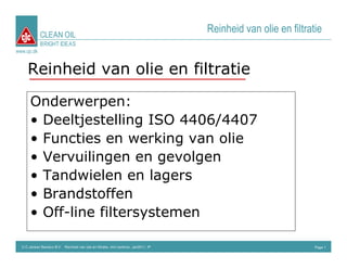 CLEAN OIL
                                                                                      Reinheid van olie en filtratie
             BRIGHT IDEAS
www.cjc.dk



     Reinheid van olie en filtratie

       Onderwerpen:
       • Deeltjestelling ISO 4406/4407
       • Functies en werking van olie
       • Vervuilingen en gevolgen
       • Tandwielen en lagers
       • Brandstoffen
       • Off-line filtersystemen

  C.C.Jensen Benelux B.V. Reinheid van olie en filtratie, mini seminar, Jan2011, IP                               Page 1
 