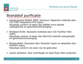 CLEAN OIL
                                                                                      Reinheid van olie en filtratie
             BRIGHT IDEAS
www.cjc.dk


     Brandstof purificatie
     • Diesel/gasolie EN590, MDO, Kerosine: Separatie methode door
       CJC Filter Separators PTU typen.
       Resultaat conform of beter dan EN590 norm betreft
       watergehalte en gewichtverontreiniging.

     • Biodiesel B100: Absorptie methode door CJC Fijnfilter HDU
       typen.
       Resultaat conform of beter dan EN14214 betreft watergehalte
       en gewichtverontreiniging.

     • Biobrandstof: Desorptie door Desorber typen en absorptie door
       Fijnfilter typen.
       Resultaat conform de eisen van de gebruiker.

     • Zware stookolie: door centrifuges en back-flush filter systemen

  C.C.Jensen Benelux B.V. Reinheid van olie en filtratie, mini seminar, Jan2011, IP                              Page 15
 