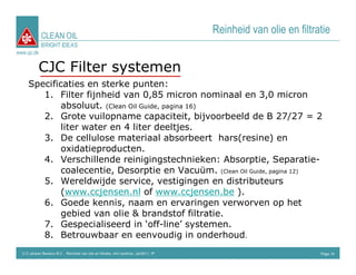 CLEAN OIL
                                                                                      Reinheid van olie en filtratie
             BRIGHT IDEAS
www.cjc.dk


           CJC Filter systemen
     Specificaties en sterke punten:
        1. Filter fijnheid van 0,85 micron nominaal en 3,0 micron
             absoluut. (Clean Oil Guide, pagina 16)
        2. Grote vuilopname capaciteit, bijvoorbeeld de B 27/27 = 2
             liter water en 4 liter deeltjes.
        3. De cellulose materiaal absorbeert hars(resine) en
             oxidatieproducten.
        4. Verschillende reinigingstechnieken: Absorptie, Separatie-
             coalecentie, Desorptie en Vacuüm. (Clean Oil Guide, pagina 12)
        5. Wereldwijde service, vestigingen en distributeurs
             (www.ccjensen.nl of www.ccjensen.be ).
        6. Goede kennis, naam en ervaringen verworven op het
             gebied van olie & brandstof filtratie.
        7. Gespecialiseerd in ‘off-line’ systemen.
        8. Betrouwbaar en eenvoudig in onderhoud.
  C.C.Jensen Benelux B.V. Reinheid van olie en filtratie, mini seminar, Jan2011, IP                              Page 16
 