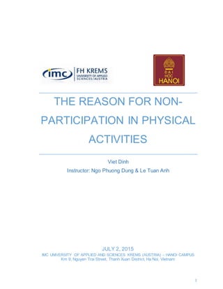 1
THE REASON FOR NON-
PARTICIPATION IN PHYSICAL
ACTIVITIES
Viet Dinh
Instructor: Ngo Phuong Dung & Le Tuan Anh
JULY 2, 2015
IMC UNIVERSITY OF APPLIED AND SCIENCES KREMS (AUSTRIA) – HANOI CAMPUS
Km 9, Nguyen Trai Street, Thanh Xuan District, Ha Noi, Vietnam
 