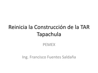 Reinicia la Construcción de la TAR
Tapachula
PEMEX
Ing. Francisco Fuentes Saldaña
 