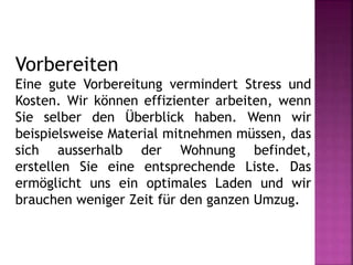 Vorbereiten
Eine gute Vorbereitung vermindert Stress und
Kosten. Wir können effizienter arbeiten, wenn
Sie selber den Überblick haben. Wenn wir
beispielsweise Material mitnehmen müssen, das
sich ausserhalb der Wohnung befindet,
erstellen Sie eine entsprechende Liste. Das
ermöglicht uns ein optimales Laden und wir
brauchen weniger Zeit für den ganzen Umzug.
 