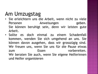 Am Umzugstag
• Sie erleichtern uns die Arbeit, wenn nicht zu viele
Personen Anweisungen geben.
Sie können beruhigt sein, denn wir leisten gute
Arbeit.
• Sollte es doch einmal zu einem Schadenfall
kommen, wenden Sie sich umgehend an uns. Sie
können davon ausgehen, dass wir grosszügig sind.
Wir freuen uns, wenn Sie uns für die Pause etwas
zum Essen vorbereiten.
Wir beraten Sie auch, wenn Sie eigene Helferinnen
und Helfer organisieren
 