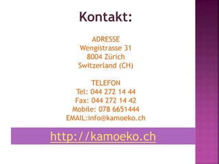 Kontakt:
ADRESSE
Wengistrasse 31
8004 Zürich
Switzerland (CH)
TELEFON
Tel: 044 272 14 44
Fax: 044 272 14 42
Mobile: 078 6651444
EMAIL:info@kamoeko.ch
http://kamoeko.ch
 