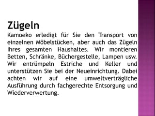Zügeln
Kamoeko erledigt für Sie den Transport von
einzelnen Möbelstücken, aber auch das Zügeln
Ihres gesamten Haushaltes. Wir montieren
Betten, Schränke, Büchergestelle, Lampen usw.
Wir entrümpeln Estriche und Keller und
unterstützen Sie bei der Neueinrichtung. Dabei
achten wir auf eine umweltverträgliche
Ausführung durch fachgerechte Entsorgung und
Wiederverwertung.
 