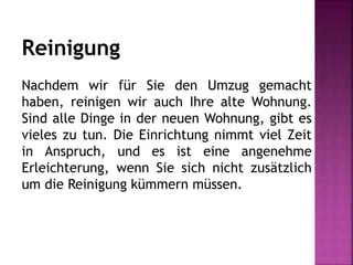 Reinigung
Nachdem wir für Sie den Umzug gemacht
haben, reinigen wir auch Ihre alte Wohnung.
Sind alle Dinge in der neuen Wohnung, gibt es
vieles zu tun. Die Einrichtung nimmt viel Zeit
in Anspruch, und es ist eine angenehme
Erleichterung, wenn Sie sich nicht zusätzlich
um die Reinigung kümmern müssen.
 