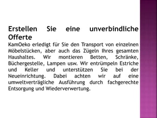 Erstellen Sie eine unverbindliche
Offerte
KamOeko erledigt für Sie den Transport von einzelnen
Möbelstücken, aber auch das Zügeln Ihres gesamten
Haushaltes. Wir montieren Betten, Schränke,
Büchergestelle, Lampen usw. Wir entrümpeln Estriche
und Keller und unterstützen Sie bei der
Neueinrichtung. Dabei achten wir auf eine
umweltverträgliche Ausführung durch fachgerechte
Entsorgung und Wiederverwertung.
 