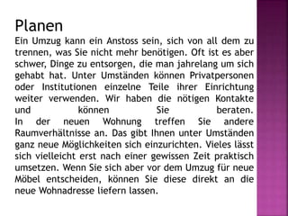 Planen
Ein Umzug kann ein Anstoss sein, sich von all dem zu
trennen, was Sie nicht mehr benötigen. Oft ist es aber
schwer, Dinge zu entsorgen, die man jahrelang um sich
gehabt hat. Unter Umständen können Privatpersonen
oder Institutionen einzelne Teile ihrer Einrichtung
weiter verwenden. Wir haben die nötigen Kontakte
und können Sie beraten.
In der neuen Wohnung treffen Sie andere
Raumverhältnisse an. Das gibt Ihnen unter Umständen
ganz neue Möglichkeiten sich einzurichten. Vieles lässt
sich vielleicht erst nach einer gewissen Zeit praktisch
umsetzen. Wenn Sie sich aber vor dem Umzug für neue
Möbel entscheiden, können Sie diese direkt an die
neue Wohnadresse liefern lassen.
 