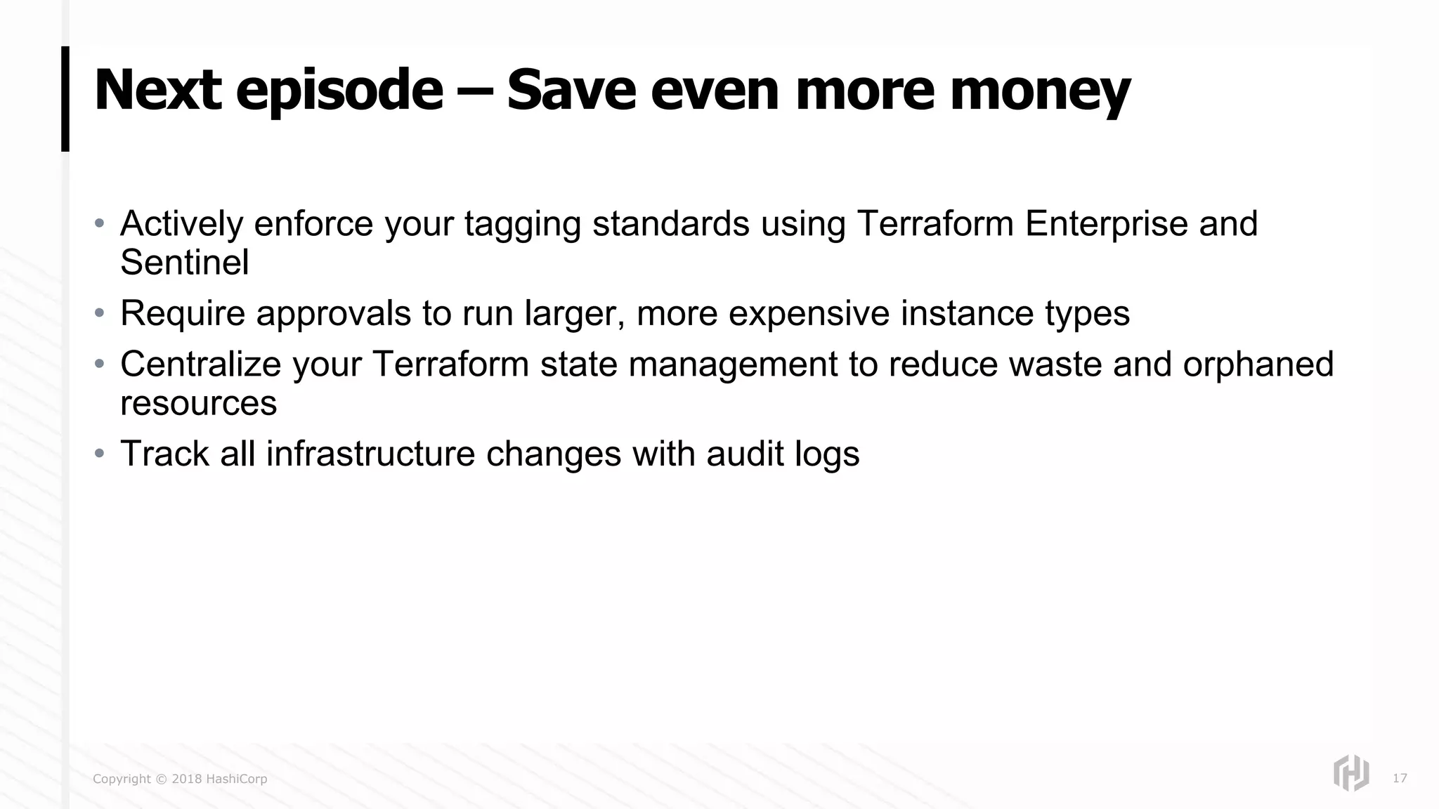 Copyright © 2018 HashiCorp
• Actively enforce your tagging standards using Terraform Enterprise and
Sentinel
• Require approvals to run larger, more expensive instance types
• Centralize your Terraform state management to reduce waste and orphaned
resources
• Track all infrastructure changes with audit logs
Next episode – Save even more money
17
 