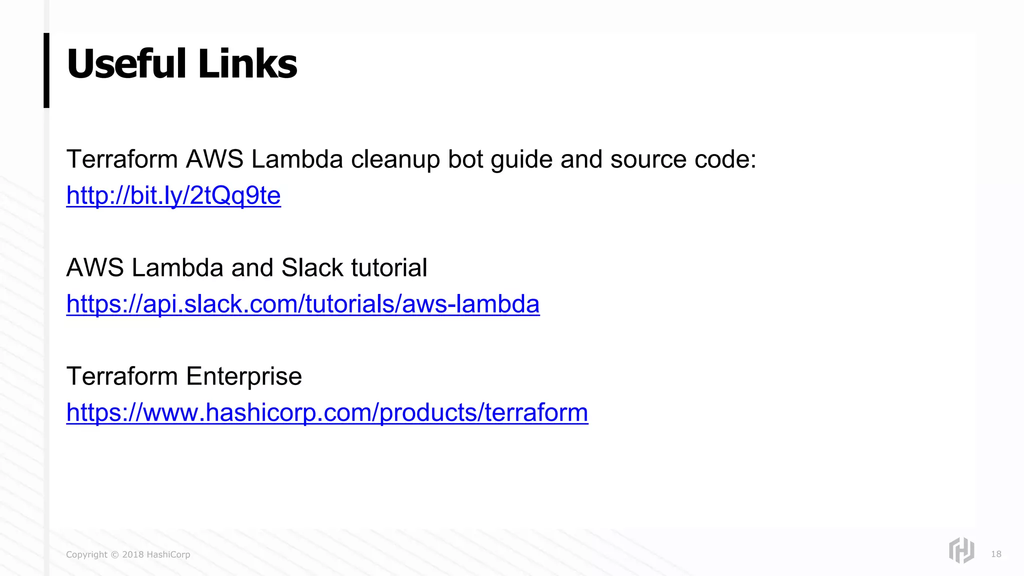 Copyright © 2018 HashiCorp
Terraform AWS Lambda cleanup bot guide and source code:
http://bit.ly/2tQq9te
AWS Lambda and Slack tutorial
https://api.slack.com/tutorials/aws-lambda
Terraform Enterprise
https://www.hashicorp.com/products/terraform
Useful Links
18
 