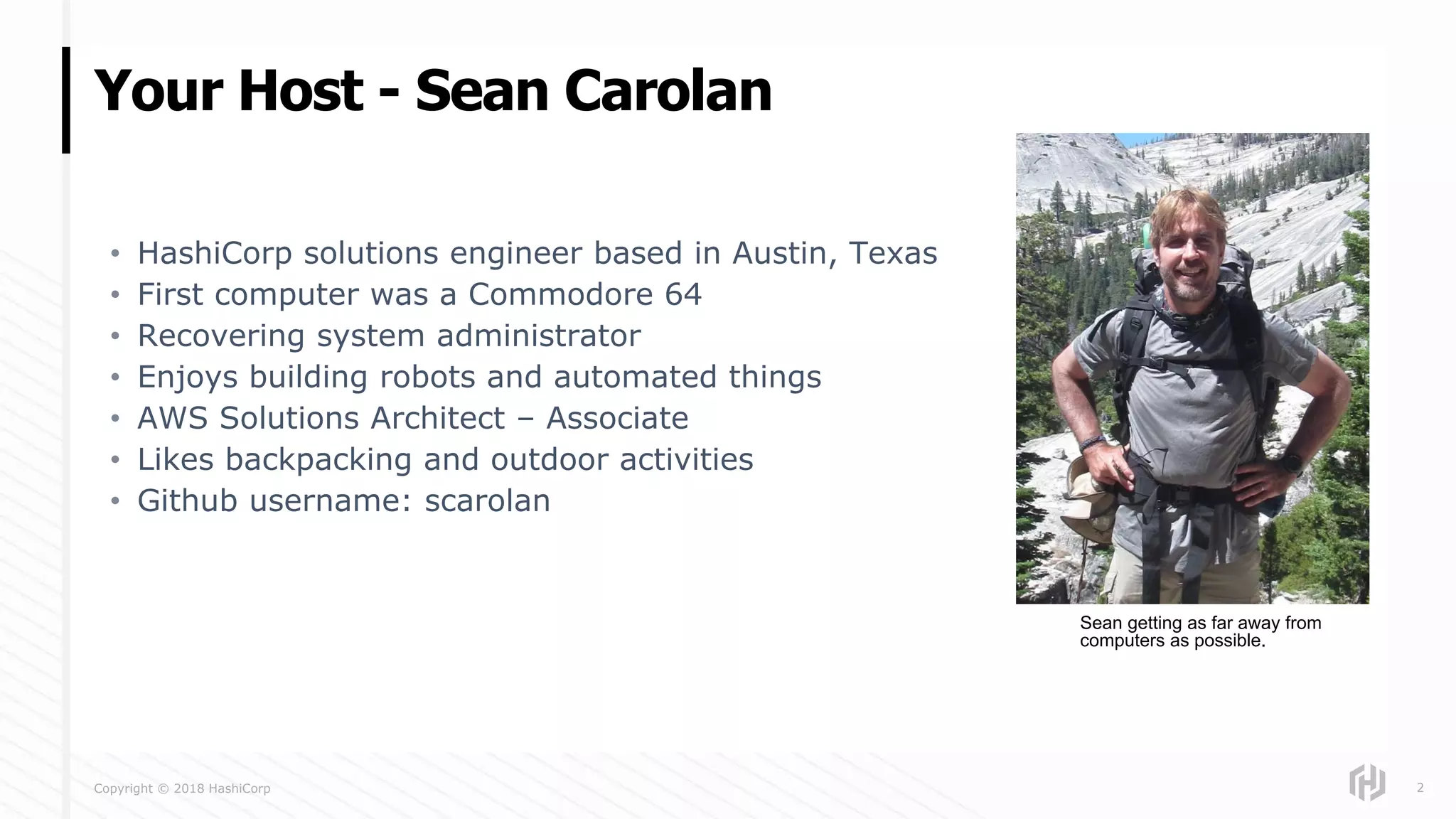 Copyright © 2018 HashiCorp
• HashiCorp solutions engineer based in Austin, Texas
• First computer was a Commodore 64
• Recovering system administrator
• Enjoys building robots and automated things
• AWS Solutions Architect – Associate
• Likes backpacking and outdoor activities
• Github username: scarolan
Your Host - Sean Carolan
2
Sean getting as far away from
computers as possible.
 
