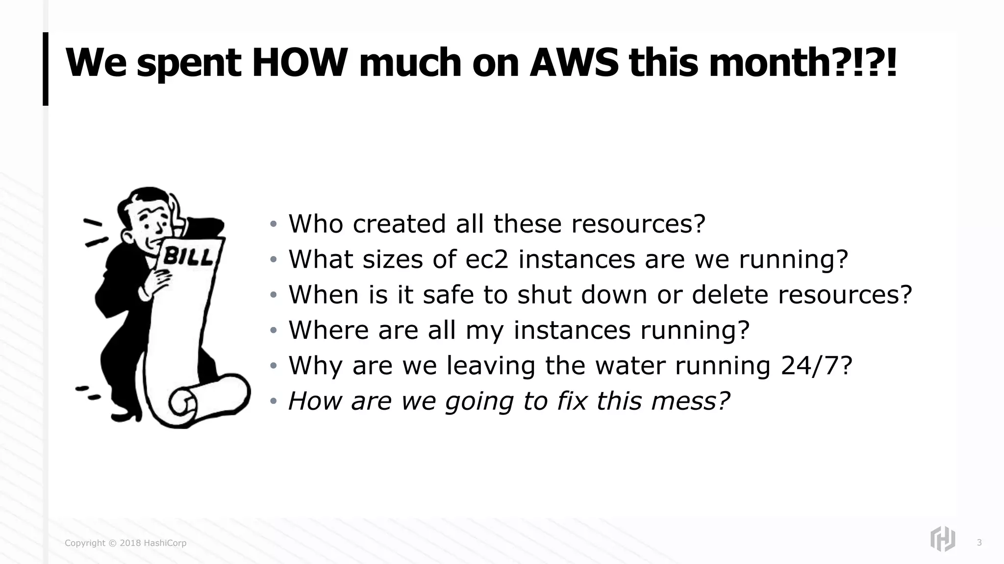 Copyright © 2018 HashiCorp
• Who created all these resources?
• What sizes of ec2 instances are we running?
• When is it safe to shut down or delete resources?
• Where are all my instances running?
• Why are we leaving the water running 24/7?
• How are we going to fix this mess?
We spent HOW much on AWS this month?!?!
3
 