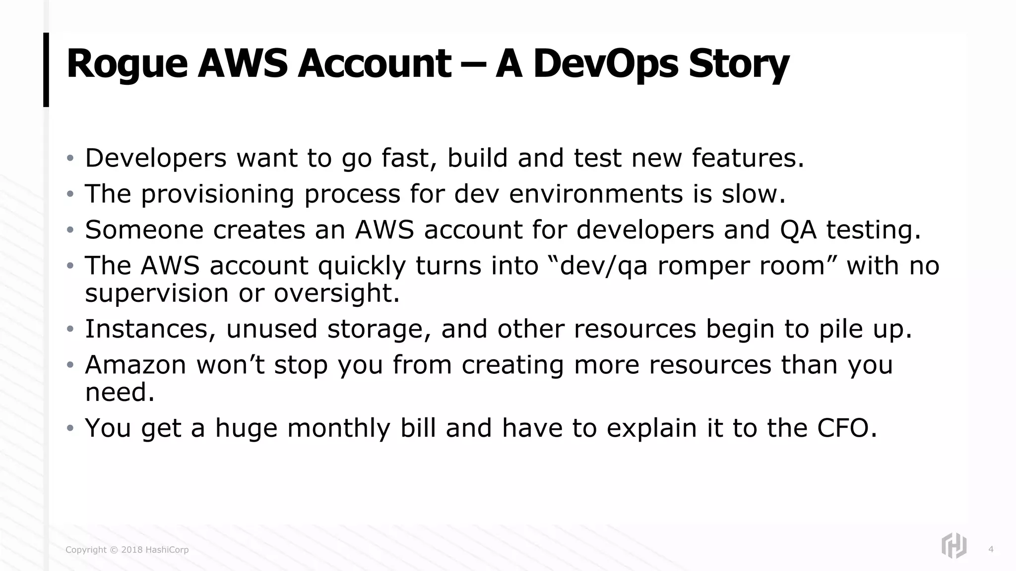 Copyright © 2018 HashiCorp
• Developers want to go fast, build and test new features.
• The provisioning process for dev environments is slow.
• Someone creates an AWS account for developers and QA testing.
• The AWS account quickly turns into “dev/qa romper room” with no
supervision or oversight.
• Instances, unused storage, and other resources begin to pile up.
• Amazon won’t stop you from creating more resources than you
need.
• You get a huge monthly bill and have to explain it to the CFO.
Rogue AWS Account – A DevOps Story
4
 