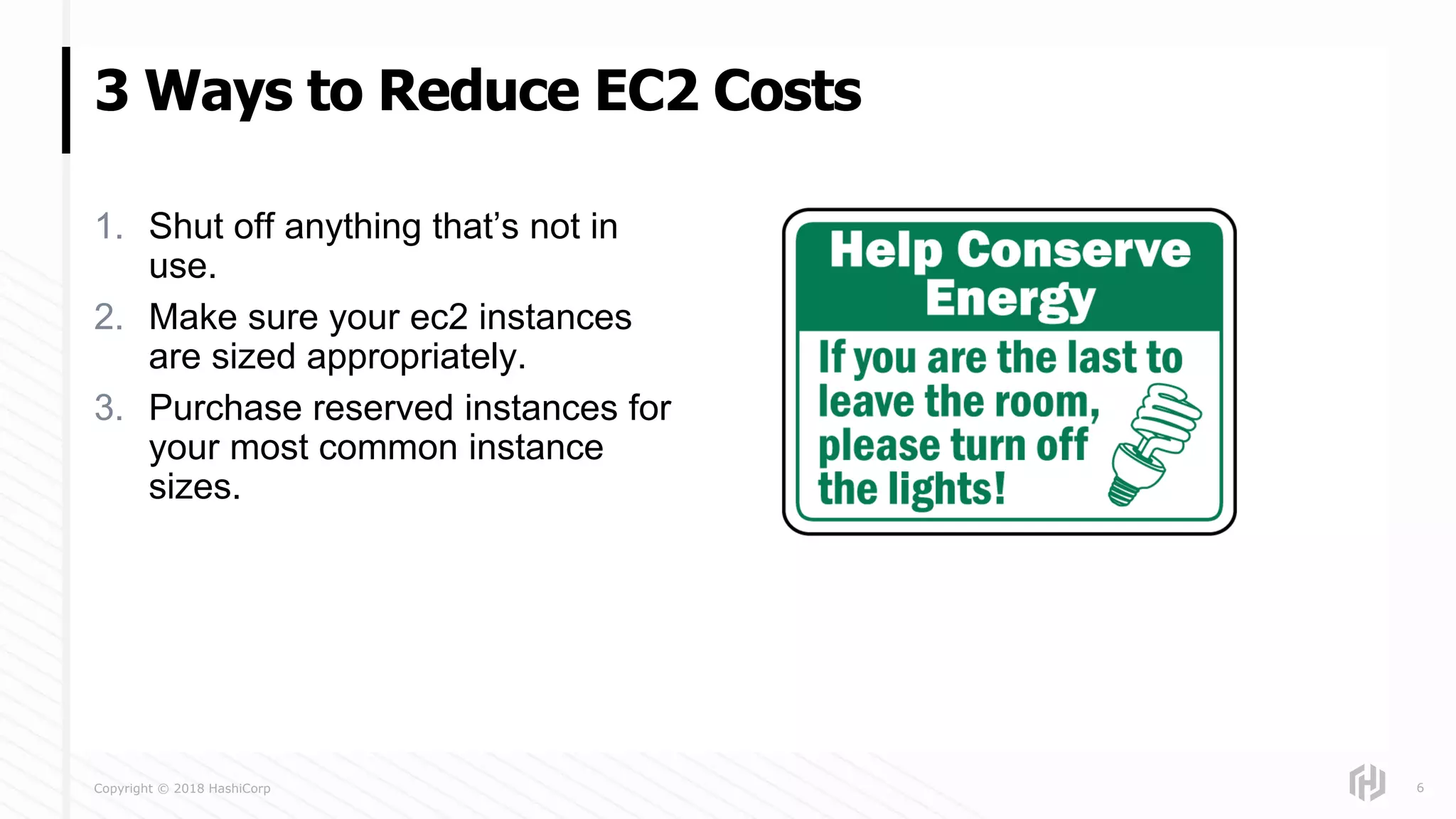 Copyright © 2018 HashiCorp
1. Shut off anything that’s not in
use.
2. Make sure your ec2 instances
are sized appropriately.
3. Purchase reserved instances for
your most common instance
sizes.
3 Ways to Reduce EC2 Costs
6
 