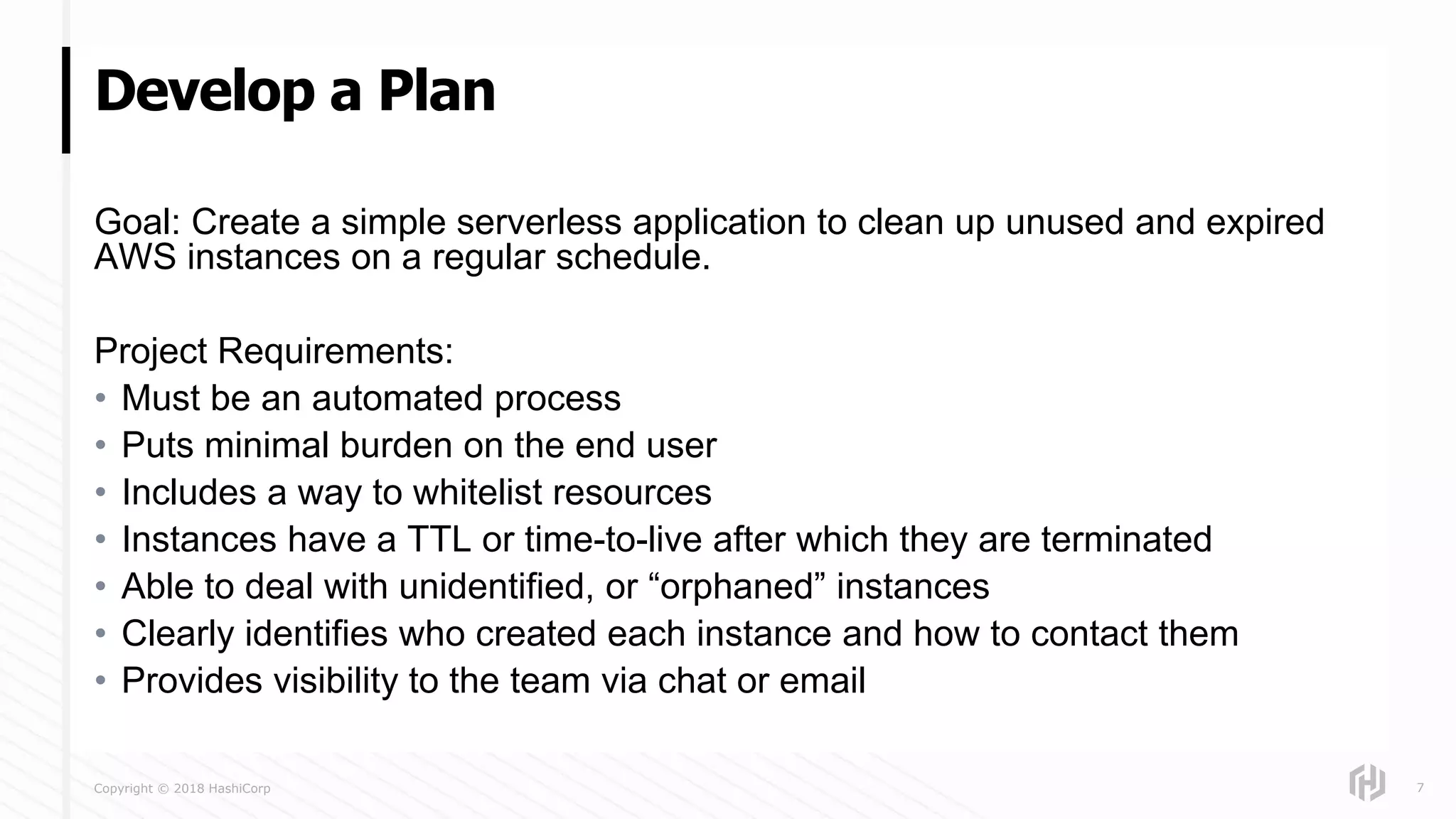 Copyright © 2018 HashiCorp
Goal: Create a simple serverless application to clean up unused and expired
AWS instances on a regular schedule.
Project Requirements:
• Must be an automated process
• Puts minimal burden on the end user
• Includes a way to whitelist resources
• Instances have a TTL or time-to-live after which they are terminated
• Able to deal with unidentified, or “orphaned” instances
• Clearly identifies who created each instance and how to contact them
• Provides visibility to the team via chat or email
Develop a Plan
7
 