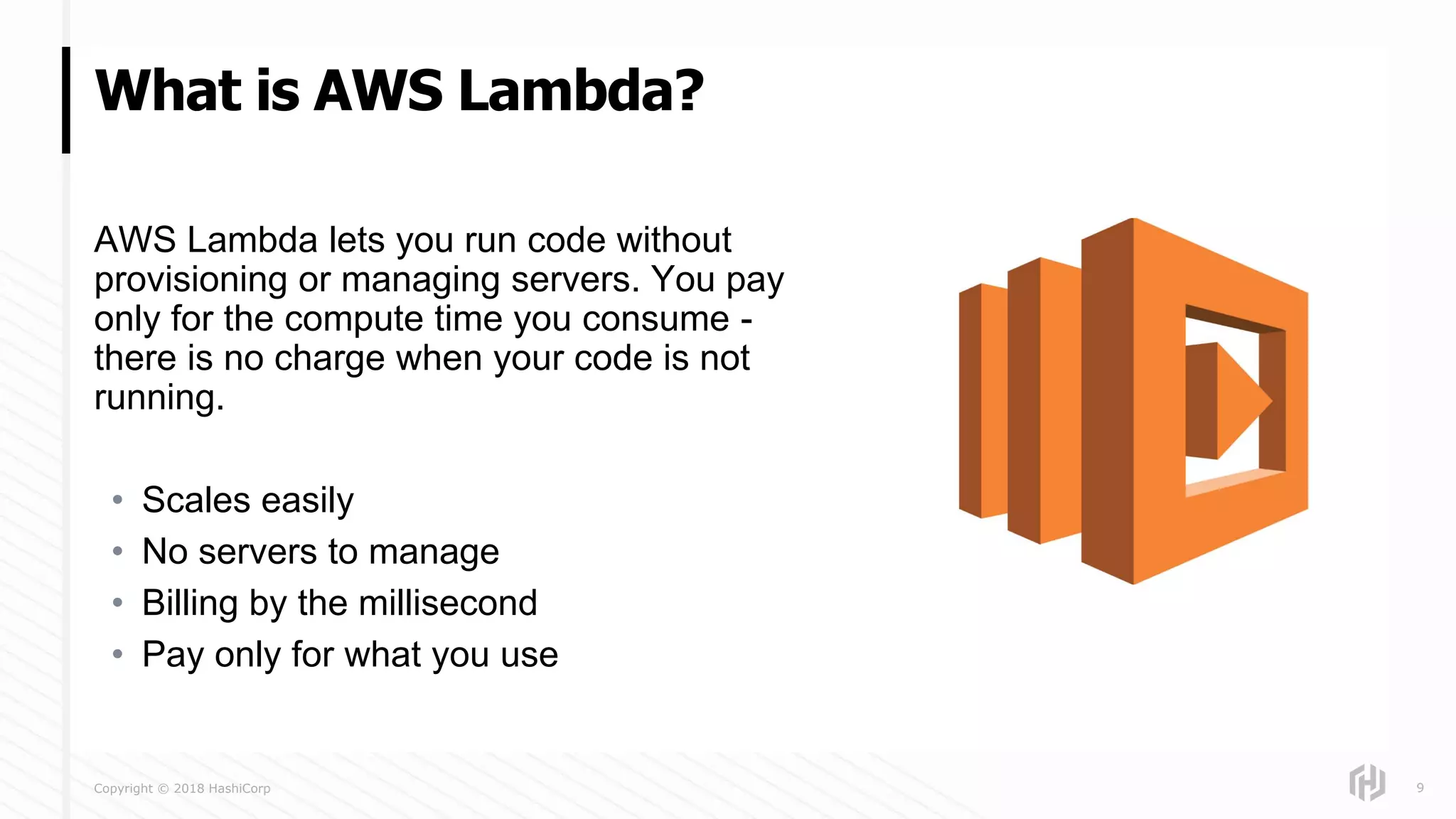 Copyright © 2018 HashiCorp
AWS Lambda lets you run code without
provisioning or managing servers. You pay
only for the compute time you consume -
there is no charge when your code is not
running.
• Scales easily
• No servers to manage
• Billing by the millisecond
• Pay only for what you use
What is AWS Lambda?
9
 