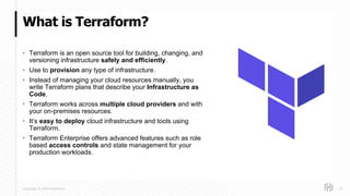 Copyright © 2018 HashiCorp
What is Terraform?
10
• Terraform is an open source tool for building, changing, and
versioning infrastructure safely and efficiently.
• Use to provision any type of infrastructure.
• Instead of managing your cloud resources manually, you
write Terraform plans that describe your Infrastructure as
Code.
• Terraform works across multiple cloud providers and with
your on-premises resources.
• It’s easy to deploy cloud infrastructure and tools using
Terraform.
• Terraform Enterprise offers advanced features such as role
based access controls and state management for your
production workloads.
 
