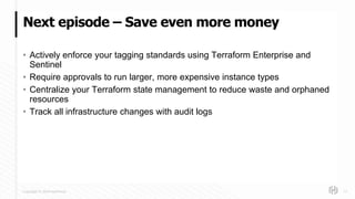 Copyright © 2018 HashiCorp
• Actively enforce your tagging standards using Terraform Enterprise and
Sentinel
• Require approvals to run larger, more expensive instance types
• Centralize your Terraform state management to reduce waste and orphaned
resources
• Track all infrastructure changes with audit logs
Next episode – Save even more money
17
 