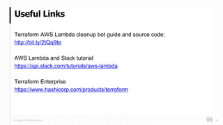 Copyright © 2018 HashiCorp
Terraform AWS Lambda cleanup bot guide and source code:
http://bit.ly/2tQq9te
AWS Lambda and Slack tutorial
https://api.slack.com/tutorials/aws-lambda
Terraform Enterprise
https://www.hashicorp.com/products/terraform
Useful Links
18
 
